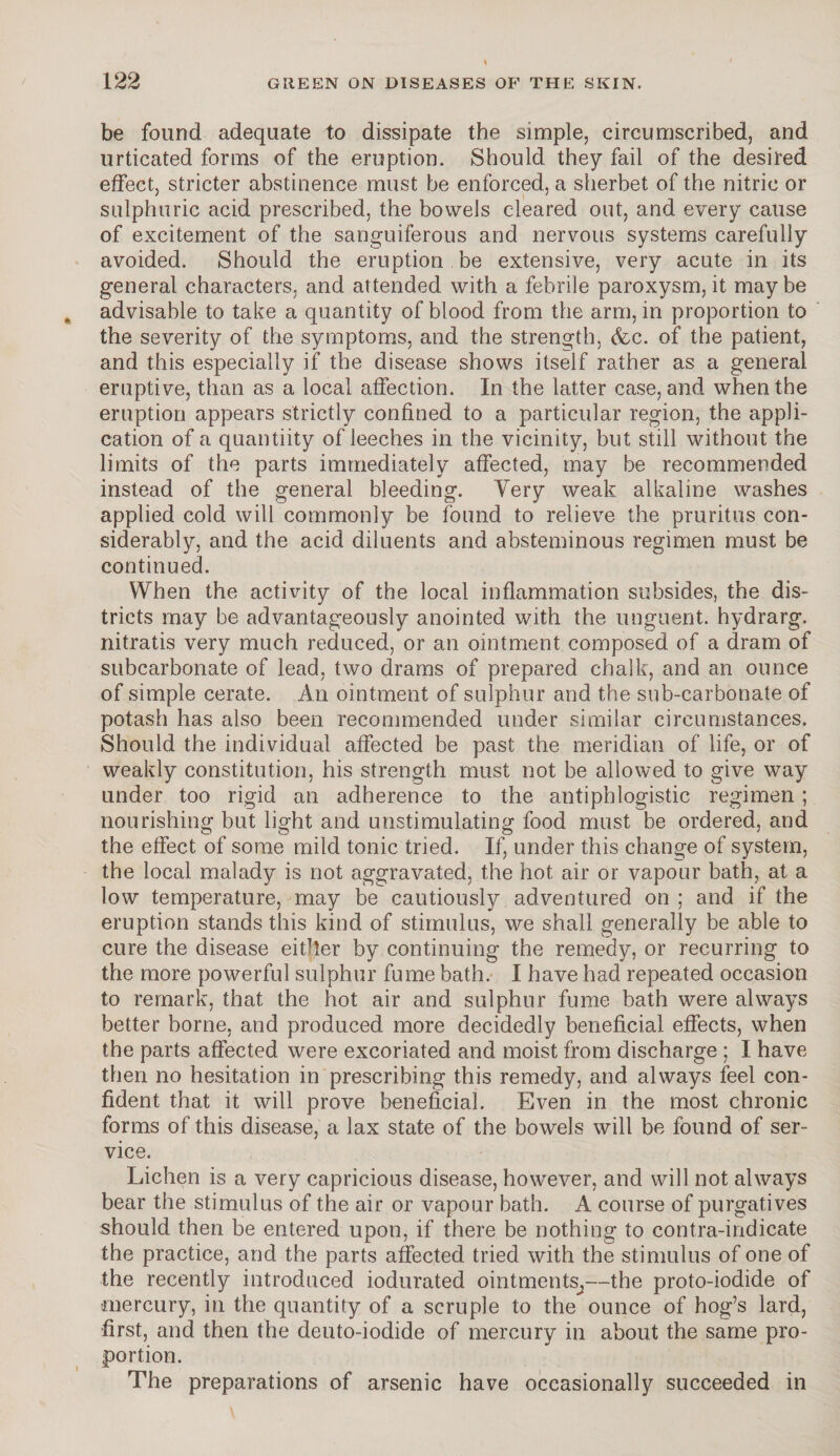 be found adequate to dissipate the simple, circumscribed, and urticated forms of the eruption. Should they fail of the desired effect, stricter abstinence must be enforced, a sherbet of the nitric or sulphuric acid prescribed, the bowels cleared out, and every cause of excitement of the sanguiferous and nervous systems carefully avoided. Should the eruption be extensive, very acute in its general characters, and attended with a febrile paroxysm, it may be advisable to take a quantity of blood from the arm, in proportion to the severity of the symptoms, and the strength, &c. of the patient, and this especially if the disease shows itself rather as a general eruptive, than as a local affection. In the latter case, and when the eruption appears strictly confined to a particular region, the appli¬ cation of a quantiity of leeches in the vicinity, but still without the limits of the parts immediately affected, may be recommended instead of the general bleeding. Very weak alkaline washes applied cold will commonly be found to relieve the pruritus con¬ siderably, and the acid diluents and absteminous regimen must be continued. When the activity of the local inflammation subsides, the dis¬ tricts may be advantageously anointed with the unguent, hydrarg. nitratis very much reduced, or an ointment composed of a dram of subcarbonate of lead, two drams of prepared chalk, and an ounce of simple cerate. An ointment of sulphur and the sub-carbonate of potash has also been recommended under similar circumstances. Should the individual affected be past the meridian of life, or of weakly constitution, his strength must not be allowed to give way under too rigid an adherence to the antiphlogistic regimen; nourishing but light and unstimulating food must be ordered, and the effect of some mild tonic tried. If, under this change of system, the local malady is not aggravated, the hot air or vapour bath, at a low temperature, may be cautiously adventured on; and if the eruption stands this kind of stimulus, we shall generally be able to cure the disease either by continuing the remedy, or recurring to the more powerful sulphur fume bath. I have had repeated occasion to remark, that the hot air and sulphur fume bath were always better borne, and produced more decidedly beneficial effects, when the parts affected were excoriated and moist from discharge ; I have then no hesitation in prescribing this remedy, and always feel con¬ fident that it will prove beneficial. Even in the most chronic forms of this disease, a lax state of the bowels will be found of ser¬ vice. Lichen is a very capricious disease, however, and will not always bear the stimulus of the air or vapour bath. A course of purgatives should then be entered upon, if there be nothing to contra-indicate the practice, and the parts affected tried with the stimulus of one of the recently introduced iodurated ointments^—the proto-iodide of mercury, in the quantity of a scruple to the ounce of hog’s lard, first, and then the deuto-iodide of mercury in about the same pro¬ portion. The preparations of arsenic have occasionally succeeded in