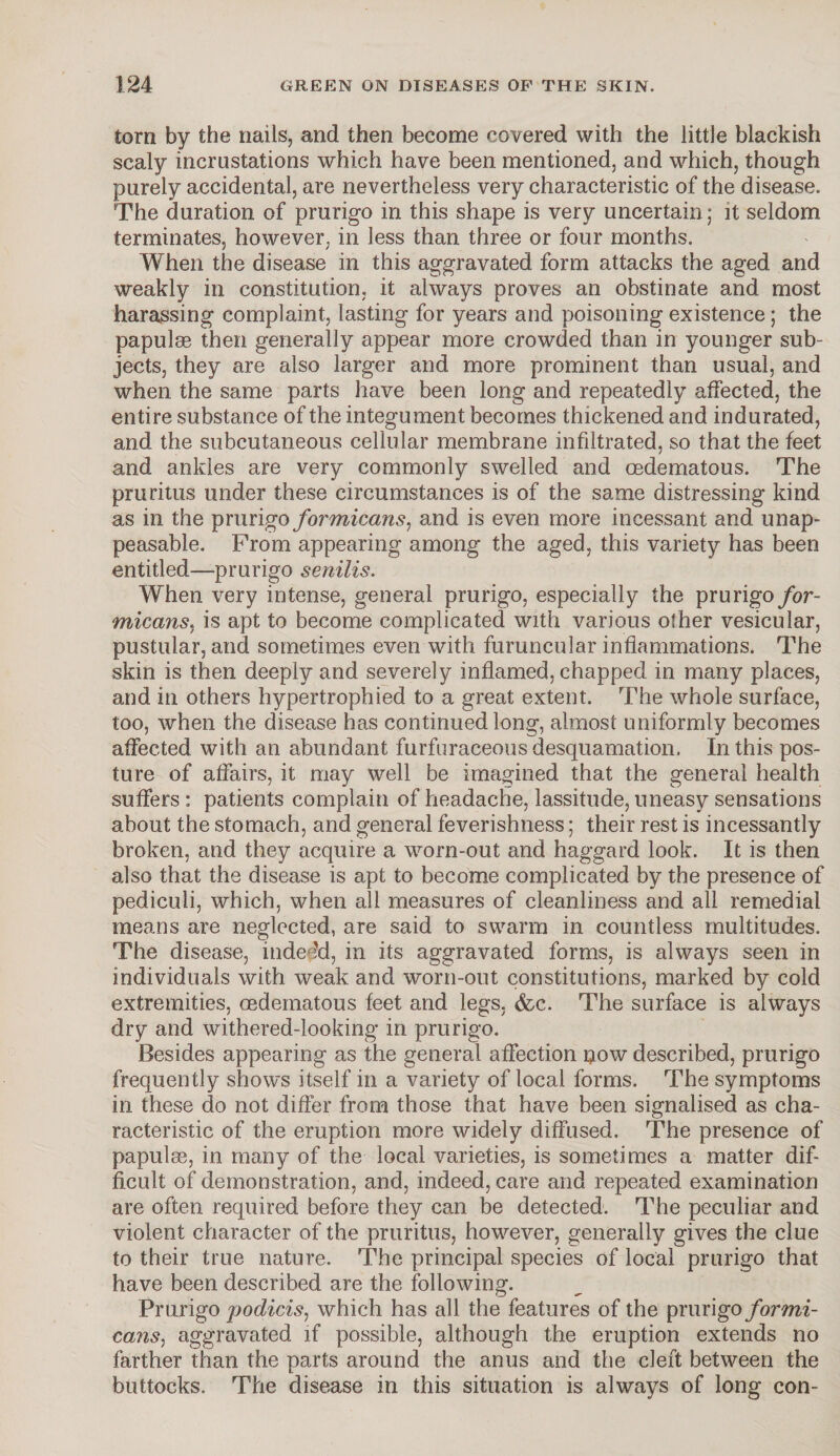 torn by the nails, and then become covered with the little blackish scaly incrustations which have been mentioned, and which, though purely accidental, are nevertheless very characteristic of the disease. The duration of prurigo in this shape is very uncertain; it seldom terminates, however, in less than three or four months. When the disease in this aggravated form attacks the aged and weakly in constitution, it always proves an obstinate and most harassing complaint, lasting for years and poisoning existence; the papulse then generally appear more crowded than in younger sub¬ jects, they are also larger and more prominent than usual, and when the same parts have been long and repeatedly affected, the entire substance of the integument becomes thickened and indurated, and the subcutaneous cellular membrane infiltrated, so that the feet and ankles are very commonly swelled and cedematous. The pruritus under these circumstances is of the same distressing kind as in the prurigo formicans, and is even more incessant and unap¬ peasable. From appearing among the aged, this variety has been entitled—prurigo senilis. When very intense, general prurigo, especially the prurigo for¬ micans. is apt to become complicated with various other vesicular, pustular, and sometimes even with furuncular inflammations. The skin is then deeply and severely inflamed, chapped in many places, and in others hypertrophied to a great extent. The whole surface, too, when the disease has continued long, almost uniformly becomes affected with an abundant furfuraceous desquamation. In this pos¬ ture of affairs, it may well be imagined that the general health suffers : patients complain of headache, lassitude, uneasy sensations about the stomach, and general feverishness; their rest is incessantly broken, and they acquire a worn-out and haggard look. It is then also that the disease is apt to become complicated by the presence of pediculi, which, when all measures of cleanliness and all remedial means are neglected, are said to swarm in countless multitudes. The disease, indeed, in its aggravated forms, is always seen in individuals with weak and worn-out constitutions, marked by cold extremities, oedematous feet and legs. &c. The surface is always dry and withered-looking in prurigo. Besides appearing as the general affection now described, prurigo frequently shows itself in a variety of local forms. The symptoms in these do not differ from those that have been signalised as cha¬ racteristic of the eruption more widely diffused. The presence of papulse, in many of the local varieties, is sometimes a matter dif¬ ficult of demonstration, and, indeed, care and repeated examination are often required before they can be detected. The peculiar and violent character of the pruritus, however, generally gives the clue to their true nature. The principal species of local prurigo that have been described are the following. Prurigo podicis, which has all the features of the prurigo formi¬ cans, aggravated if possible, although the eruption extends no farther than the parts around the anus and the cleft between the buttocks. The disease in this situation is always of long con-
