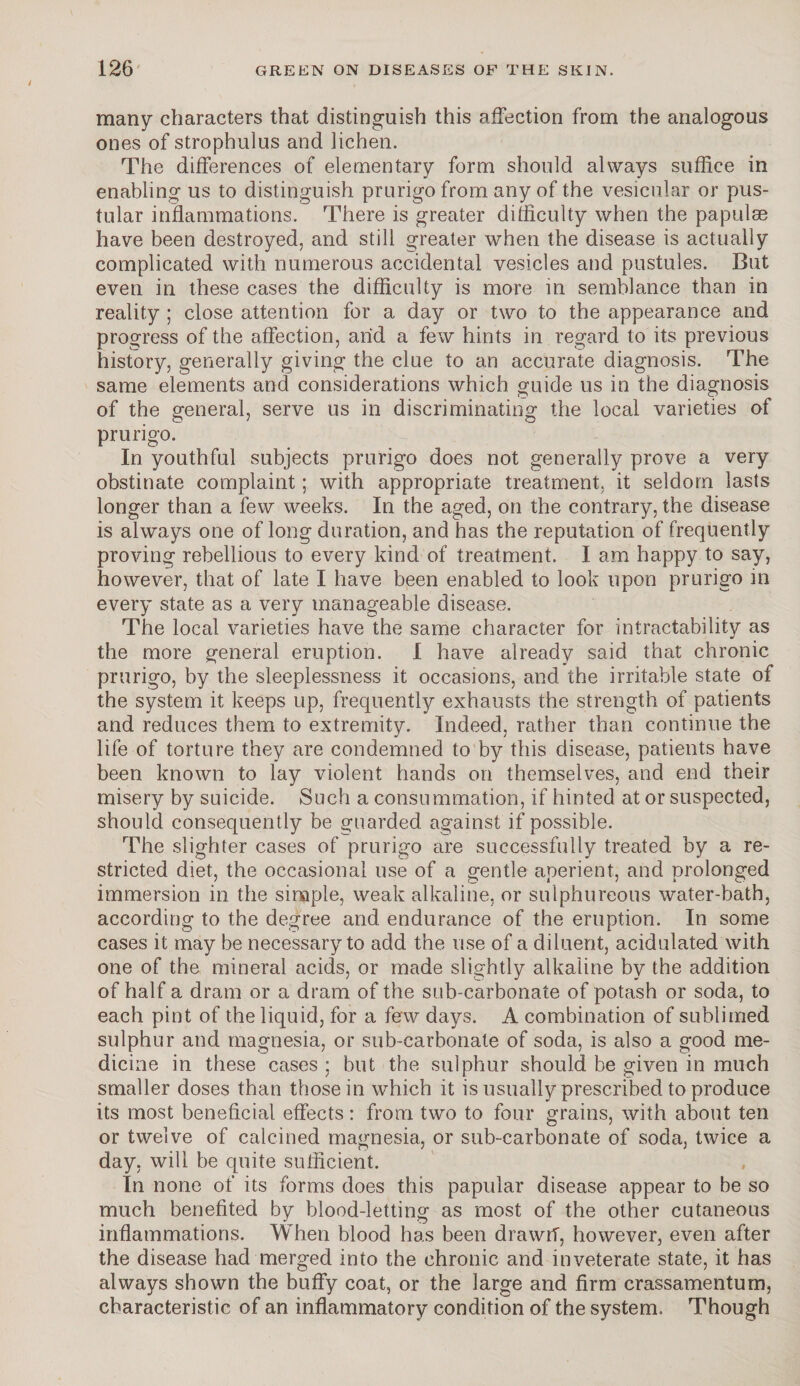 many characters that distinguish this affection from the analogous ones of strophulus and lichen. The differences of elementary form should always suffice in enabling us to distinguish prurigo from any of the vesicular or pus¬ tular inflammations. There is greater difficulty when the papulae have been destroyed, and still greater when the disease is actually complicated with numerous accidental vesicles and pustules. But even in these cases the difficulty is more in semblance than in reality ; close attention for a day or two to the appearance and progress of the affection, arid a few hints in regard to its previous history, generally giving the clue to an accurate diagnosis. The same elements and considerations which guide us in the diagnosis of the general, serve us in discriminating the local varieties of prurigo. In youthful subjects prurigo does not generally prove a very obstinate complaint; with appropriate treatment, it seldom lasts longer than a few weeks. In the aged, on the contrary, the disease is always one of long duration, and has the reputation of frequently proving rebellious to every kind of treatment. I am happy to say, however, that of late I have been enabled to look upon prurigo in every state as a very manageable disease. The local varieties have the same character for intractability as the more general eruption. I have already said that chronic prurigo, by the sleeplessness it occasions, and the irritable state of the system it keeps up, frequently exhausts the strength of patients and reduces them to extremity. Indeed, rather than continue the life of torture they are condemned to by this disease, patients have been known to lay violent hands on themselves, and end their misery by suicide. Such a consummation, if hinted at or suspected, should consequently be guarded against if possible. The slighter cases of prurigo are successfully treated by a re¬ stricted diet, the occasional use of a gentle aperient, and prolonged immersion in the simple, weak alkaline, or sulphureous water-bath, according to the degree and endurance of the eruption. In some cases it may be necessary to add the use of a diluent, acidulated with one of the mineral acids, or made slightly alkaline by the addition of half a dram or a dram of the sub-carbonate of potash or soda, to each pint of the liquid, for a few days. A combination of sublimed sulphur and magnesia, or sub-carbonate of soda, is also a good me¬ dicine in these cases : but the sulphur should be given in much smaller doses than those in which it is usually prescribed to produce its most beneficial effects: from two to four grains, with about ten or twelve of calcined magnesia, or sub-carbonate of soda, twice a day, will be quite sufficient. In none of its forms does this papular disease appear to be so much benefited by blood-letting as most of the other cutaneous inflammations. When blood has been drawri, however, even after the disease had merged into the chronic and inveterate state, it has always shown the buffy coat, or the large and firm crassamentum, characteristic of an inflammatory condition of the system. Though