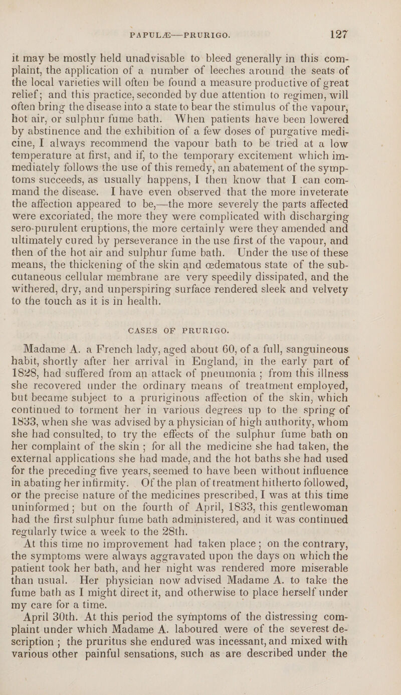 it may be mostly held unadvisable to bleed generally in this com¬ plaint, the application of a number of leeches around the seats of the local varieties will often be found a measure productive of great relief; and this practice, seconded by due attention to regimen, will often bring the disease into a state to bear the stimulus of the vapour, hot air, or sulphur fume bath. When patients have been lowered by abstinence and the exhibition of a few doses of purgative medi¬ cine, I always recommend the vapour bath to be tried at a low temperature at first, and if, to the temporary excitement which im¬ mediately follows the use of this remedy, an abatement of the symp¬ toms succeeds, as usually happens, I then know that I can com¬ mand the disease. I have even observed that the more inveterate the affection appeared to be,—the more severely the parts affected were excoriated, the more they were complicated with discharging sero-purulent eruptions, the more certainly were they amended and ultimately cured by perseverance in the use first of the vapour, and then of the hot air and sulphur fume bath. Under the use of these means, the thickening of the skin and cedematous state of the sub¬ cutaneous cellular membrane are very speedily dissipated, and the withered, dry, and unperspiring surface rendered sleek and velvety to the touch as it is in health. CASES OF PRURIGO. Madame A. a French lady, aged about 60, of a full, sanguineous habit, shortly after her arrival in England, in the early part of 1828, had suffered from an attack of pneumonia ; from this illness she recovered under the ordinary means of treatment employed, but became subject to a pruriginous affection of the skin, which continued to torment her in various degrees up to the spring of 1833, when she was advised by a physician of high authority, whom she had consulted, to try the effects of the sulphur fume bath on her complaint of the skin ; for all the medicine she had taken, the external applications she had made, and the hot baths she had used for the preceding five years, seemed to have been without influence in abating her infirmity. Of the plan of treatment hitherto followed, or the precise nature of the medicines prescribed, I was at this time uninformed; but on the fourth of April, 1833, this gentlewoman had the first sulphur fume bath administered, and it was continued regularly twice a week to the 28th. At this time no improvement had taken place; on the contrary, the symptoms were always aggravated upon the days on which the patient took her bath, and her night was rendered more miserable than usual. Her physician now advised Madame A. to take the fume bath as I might direct it, and otherwise to place herself under my care for a time. April 30th. At this period the symptoms of the distressing com¬ plaint under which Madame A. laboured were of the severest de¬ scription ; the pruritus she endured was incessant, and mixed with various other painful sensations, such as are described under the