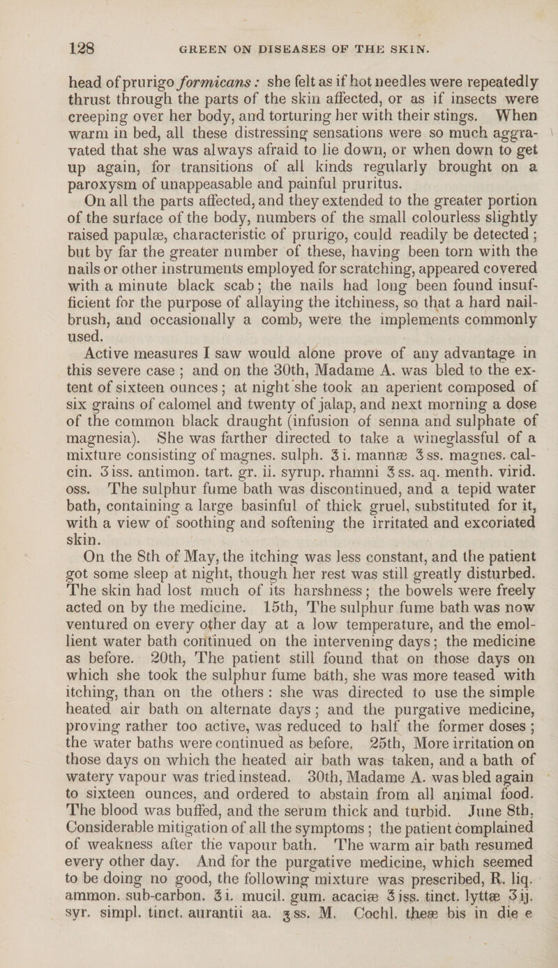 head of prurigo formicans: she felt as if hot needles were repeatedly thrust through the parts of the skin affected, or as if insects were creeping over her body, and torturing her with their stings. When warm in bed, all these distressing sensations were so much aggra¬ vated that she was always afraid to lie down, or when down to get up again, for transitions of all kinds regularly brought on a paroxysm of unappeasable and painful pruritus. On all the parts affected, and they extended to the greater portion of the surface of the body, numbers of the small colourless slightly raised papulae, characteristic of prurigo, could readily be detected ; but by far the greater number of these, having been torn with the nails or other instruments employed for scratching, appeared covered with a minute black scab; the nails had long been found insuf¬ ficient for the purpose of allaying the itchiness, so that a hard nail¬ brush, and occasionally a comb, were the implements commonly used. Active measures I saw would alone prove of any advantage in this severe case ; and on the 30th, Madame A. was bled to the ex¬ tent of sixteen ounces ; at night she took an aperient composed of six grains of calomel and twenty of jalap, and next morning a dose of the common black draught (infusion of senna and sulphate of magnesia). She was farther directed to take a wineglassful of a mixture consisting of magnes. sulph. 3i. mannas 3ss. magnes. cal- cin. 3iss. antimon. tart. gr. ii. syrup, rhamni 3ss. aq. menth. virid. oss. The sulphur fume bath was discontinued, and a tepid water bath, containing a large basinful of thick gruel, substituted for it, with a view of soothing and softening the irritated and excoriated skin. On the 8th of May, the itching was less constant, and the patient got some sleep at night, though her rest was still greatly disturbed. The skin had lost much of its harshness; the bowels were freely acted on by the medicine. 15th, The sulphur fume bath was now ventured on every other day at a low temperature, and the emol¬ lient water bath continued on the intervening days; the medicine as before. 20th, The patient still found that on those days on which she took the sulphur fume bath, she was more teased with itching, than on the others : she was directed to use the simple heated, air bath on alternate days ; and the purgative medicine, proving rather too active, was reduced to half the former doses ; the water baths were continued as before. 25th, More irritation on those days on which the heated air bath was taken, and a bath of watery vapour was tried instead. 30th, Madame A. was bled again to sixteen ounces, and ordered to abstain from all animal food. The blood was buffed, and the serum thick and turbid. June 8th, Considerable mitigation of all the symptoms ; the patient complained of weakness after the vapour bath. The warm air bath resumed every other day. And for the purgative medicine, which seemed to be doing no good, the following mixture was prescribed, R. liq. ammon. sub-carbon. Si. mucil. gum. acacias 3iss. tinct. lyttae 3ij. syr. simpl. tinct. aurantii aa. g ss. M. Cochl tjieas bis in die e