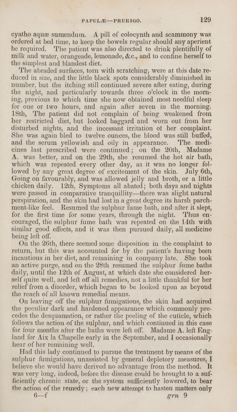 cyatho aquae sumendum. A pill of colocynth and scammony was ordered at bed time, to keep the bowels regular should any aperient be required. The patient was also directed to drink plentifully of milk and water, orangeade, lemonade, &c., and to confine herself to the simplest and blandest diet. The abraded surfaces, torn with scratching, were at this date re¬ duced in size, and the little black spots considerably diminished in number, but the itching still continued severe after eating, during the night, and particularly towards three o’clock in the morn¬ ing, previous to which time she now obtained most needful sleep for one or two hours, and again after seven in the morning. 18th, The patient did not complain of being weakened from her restricted diet, but looked haggard and worn out from her disturbed nights, and the incessant irritation ol her complaint. She was again bled to twelve ounces, the blood was still buffed, and the serum yellowish and oily in appearance. The medi¬ cines last prescribed were continued; on the 20th, Madame A. was better, and on the 29th, she resumed the hot air bath, which was repeated every other day, as it was no longer fol¬ lowed by any great degree of excitement of the skin. July 6th, Going on favourably, and was allowed jelly and broth, or a little chicken daily. 12th, Symptoms all abated; both days and nights were passed in comparative tranquillity—there was slight natural perspiration, and the skin had lost in a great degree its harsh parch¬ ment-like feel. Resumed the sulphur fume bath, and after it slept, for the first time for some years, through the night. Thus en¬ couraged, the sulphur fume bath was repeated on the 14th with similar good effects, and it was then pursued daily, all medicine being left off. On the 26th, there seemed some disposition in the complaint to return, but this was accounted for by the patient’s having been incautious in her diet, and remaining in company late. She took an active purge, and on the 28th resumed the sulphur fume baths daily, until the 12th of August, at which date she considered her¬ self quite well, and left off* all remedies, not a little thankful for her relief from a disorder, which began to be looked upon as beyond the reach of all known remedial means. On leaving off the sulphur fumigations, the skin had acquired the peculiar dark and hardened appearance which commonly pre¬ cedes the desquamation, or rather the peeling of the cuticle, which follows the action of the sulphur, and which continued in this case for four months after the baths were left off. Madame A. left Eng¬ land for Aix la Chapelle early in the September, and I occasionally hear of her remaining- well. Had this lady continued to pursue the treatment by means of the sulphur fumigations, unassisted by general depletory measures, I believe she would have derived no advantage from the method. It was very long, indeed, before the disease could be brought to a suf¬ ficiently chronic state, or the system sufficiently lowered, to bear the action of the remedy; each new attempt to hasten matters only 6—-f grn 9