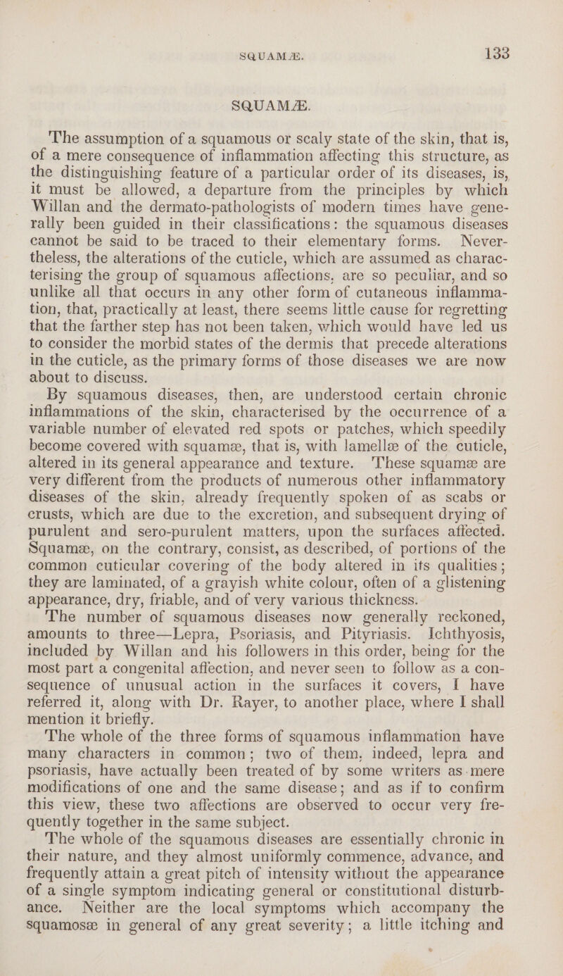 SQ,UAMiE. sgiuaivle. The assumption of a squamous or scaly state of the skin, that is, of a mere consequence of inflammation affecting this structure, as the distinguishing feature of a particular order of its diseases, is, it must be allowed, a departure from the principles by which Willan and the dermato-pathologists of modern times have gene¬ rally been guided in their classifications: the squamous diseases cannot be said to be traced to their elementary forms. Never¬ theless, the alterations of the cuticle, which are assumed as charac¬ terising the group of squamous affections, are so peculiar, and so unlike all that occurs in any other form of cutaneous inflamma¬ tion, that, practically at least, there seems little cause for regretting that the farther step has not been taken, which would have led us to consider the morbid states of the dermis that precede alterations in the cuticle, as the primary forms of those diseases we are now about to discuss. By squamous diseases, then, are understood certain chronic inflammations of the skin, characterised by the occurrence of a variable number of elevated red spots or patches, which speedily become covered with squamae, that is, with lamellae of the cuticle, altered in its general appearance and texture. These squamae are very different from the products of numerous other inflammatory diseases of the skin, already frequently spoken of as scabs or crusts, which are due to the excretion, and subsequent drying of purulent and sero-purulent matters, upon the surfaces affected. Squamae, on the contrary, consist, as described, of portions of the common cuticular covering of the body altered in its qualities ; they are laminated, of a grayish white colour, often of a glistening appearance, dry, friable, and of very various thickness. The number of squamous diseases now generally reckoned, amounts to three—Lepra, Psoriasis, and Pityriasis. Ichthyosis, included by Willan and his followers in this order, being for the most part a congenital affection, and never seen to follow as a con¬ sequence of unusual action in the surfaces it covers, I have referred it, along with Dr. Rayer, to another place, where I shall mention it briefly. The whole of the three forms of squamous inflammation have many characters in common; two of them, indeed, lepra and psoriasis, have actually been treated of by some writers as mere modifications of one and the same disease; and as if to confirm this view, these two affections are observed to occur very fre¬ quently together in the same subject. The whole of the squamous diseases are essentially chronic in their nature, and they almost uniformly commence, advance, and frequently attain a great pitch of intensity without the appearance of a single symptom indicating general or constitutional disturb¬ ance. Neither are the local symptoms which accompany the squamosse in general of any great severity; a little itching and