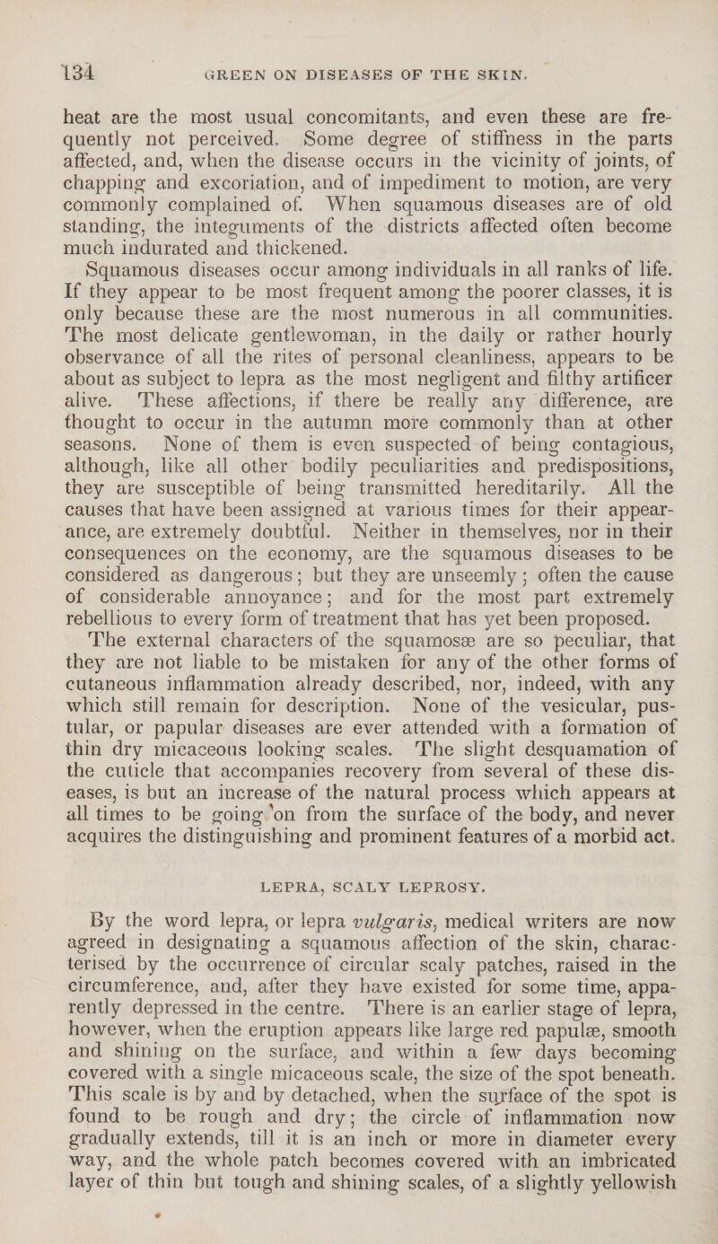 heat are the most usual concomitants, and even these are fre¬ quently not perceived. Some degree of stiffness in the parts affected, and, when the disease occurs in the vicinity of joints, of chapping and excoriation, and of impediment to motion, are very commonly complained of. When squamous diseases are of old standing, the integuments of the districts affected often become much indurated, and thickened. Squamous diseases occur among individuals in all ranks of life. If they appear to be most frequent among the poorer classes, it is only because these are the most numerous in all communities. The most delicate gentlewoman, in the daily or rather hourly observance of all the rites of personal cleanliness, appears to be about as subject to lepra as the most negligent and filthy artificer alive. These affections, if there be really any difference, are thought to occur in the autumn more commonly than at other seasons. None of them is even suspected of being contagious, although, like all other bodily peculiarities and predispositions, they are susceptible of being transmitted hereditarily. All the causes that have been assigned at various times for their appear¬ ance, are extremely doubtful. Neither in themselves, nor in their consequences on the economy, are the squamous diseases to be considered as dangerous; but they are unseemly ; often the cause of considerable annoyance; and for the most part extremely rebellious to every form of treatment that has yet been proposed. The external characters of the squamosse are so peculiar, that they are not liable to be mistaken for any of the other forms of cutaneous inflammation already described, nor, indeed, with any which still remain for description. None of the vesicular, pus¬ tular, or papular diseases are ever attended with a formation of thin dry micaceous looking scales. The slight desquamation of the cuticle that accompanies recovery from several of these dis¬ eases, is but an increase of the natural process which appears at all times to be going 'on from the surface of the body, and never acquires the distinguishing and prominent features of a morbid act. LEPRA, SCALY LEPROSY. By the word lepra, or lepra vulgaris, medical writers are now agreed in designating a squamous affection of the skin, charac¬ terised by the occurrence of circular scaly patches, raised in the circumference, and, after they have existed for some time, appa¬ rently depressed in the centre. There is an earlier stage of lepra, however, when the eruption appears like large red papulas, smooth and shining on the surface, and within a few days becoming covered with a single micaceous scale, the size of the spot beneath. This scale is by and by detached, when the surface of the spot is found to be rough and dry; the circle of inflammation now gradually extends, till it is an inch or more in diameter every way, and the whole patch becomes covered with an imbricated layer of thin but tough and shining scales, of a slightly yellowish