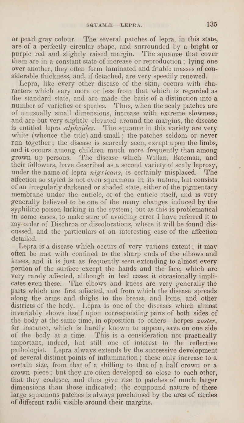 or pearl gray colour. The several patches of lepra, in this state, are of a perfectly circular shape, and surrounded by a bright or purple red and slightly raised margin. The squamae that cover them are in a constant state of increase or reproduction ; lying one over another, they often form laminated and friable masses of con¬ siderable thickness, and, if detached, are very speedily renewed. Lepra, like every other disease of the skin, occurs with cha¬ racters which vary more or less from that which is regarded as the standard state, and are made the basis of a distinction into a number of varieties or species. Thus, when the scaly patches are of unusually small dimensions, increase with extreme slowness, and are but very slightly elevated around the margins, the disease is entitled lepra alphoides. The squamae in this variety are very white (whence the title) and small; the patches seldom or never run together; the disease is scarcely seen, except upon the limbs, and it occurs among children much more frequently than among grown up persons. The disease which Willan, Bateman, and their followers, have described as a second variety of scaly leprosy, under the name of lepra nigricans, is certainly misplaced. The affection so styled is not even squamous in its nature, but consists of an irregularly darkened or shaded state, either of the pigmentary membrane under the cuticle, or of the cuticle itself, and is very generally believed to be one of the many changes induced by the syphilitic poison lurking in the system; but as this is problematical in some cases, to make sure of avoiding error i have referred it to my order of Dischroa or discolorations, where it will be found dis¬ cussed, and the particulars of an interesting case of the affection detailed. Lepra is a disease which occurs of very various extent; it may often be met with confined to the sharp ends of the elbows and knees, and it is just as frequently seen extending to almost every portion of the surface except the hands and the face, which are very rarely affected, although in bad cases it occasionally impli¬ cates even these. The elbows and knees are very generally the parts which are first affected, and from which the disease spreads along the arms and thighs to the breast, and loins, and other districts of the body. Lepra is one of the diseases which almost invariably shows itself upon corresponding parts of both sides of the body at the same time, in opposition to others—herpes zoster, for instance, which is hardly known to appear, save on one side of the body at a time. This is a consideration not practically important, indeed, but still one of interest to the reflective pathologist. Lepra always extends by the successive development of several distinct points of inflammation ; these only increase to a certain size, from that of a shilling to that of a half crown or a crown piece; but they are often developed so close to each other, that they coalesce, and thus give rise to patches of much larger dimensions than those indicated: the compound nature of these large squamous patches is always proclaimed by the arcs of circles of different radii visible around their margins.