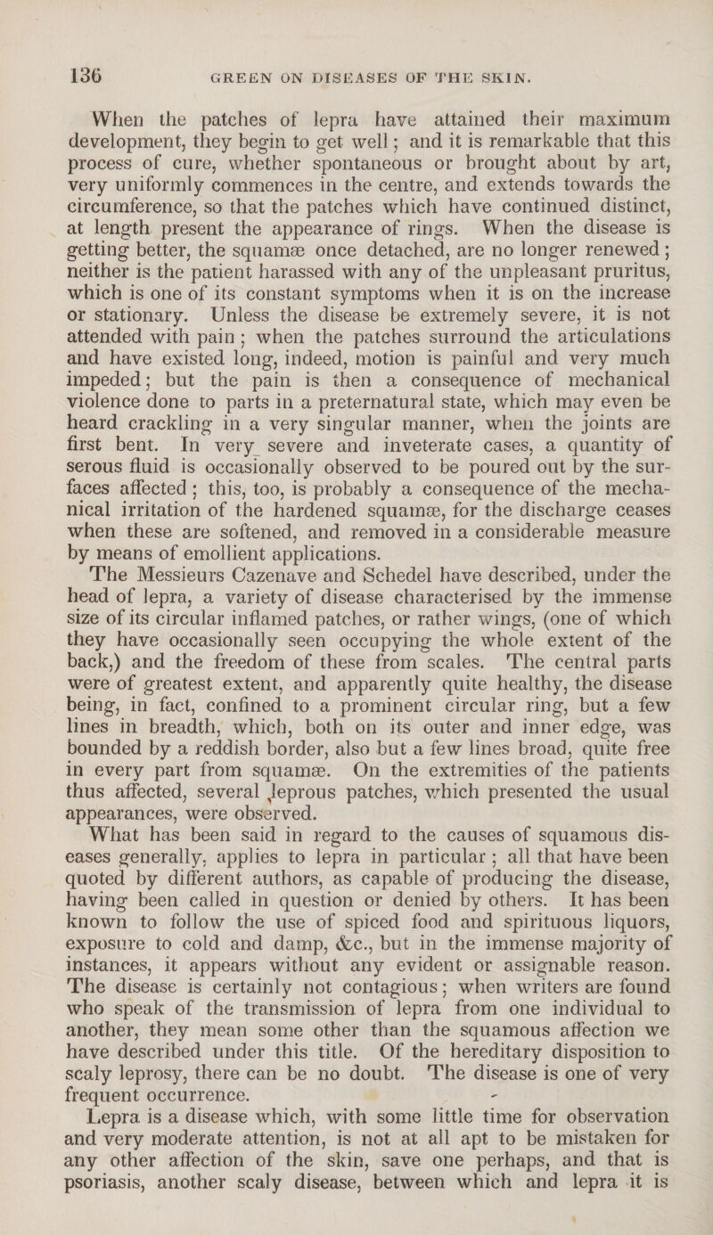 When the patches of lepra have attained their maximum development, they begin to get well; and it is remarkable that this process of cure, whether spontaneous or brought about by art, very uniformly commences in the centre, and extends towards the circumference, so that the patches which have continued distinct, at length present the appearance of rings. When the disease is getting better, the squamae once detached, are no longer renewed; neither is the patient harassed with any of the unpleasant pruritus, which is one of its constant symptoms when it is on the increase or stationary. Unless the disease be extremely severe, it is not attended with pain ; when the patches surround the articulations and have existed long, indeed, motion is painful and very much impeded; but the pain is then a consequence of mechanical violence done to parts in a preternatural state, which may even be heard crackling in a very singular manner, when the joints are first bent. In very severe and inveterate cases, a quantity of serous fluid is occasionally observed to be poured out by the sur¬ faces affected ; this, too, is probably a consequence of the mecha¬ nical irritation of the hardened squamas, for the discharge ceases when these are softened, and removed in a considerable measure by means of emollient applications. The Messieurs Cazenave and Schedel have described, under the head of lepra, a variety of disease characterised by the immense size of its circular inflamed patches, or rather wings, (one of which they have occasionally seen occupying the whole extent of the back,) and the freedom of these from scales. The central parts were of greatest extent, and apparently quite healthy, the disease being, in fact, confined to a prominent circular ring, but a few lines in breadth, which, both on its outer and inner edge, was bounded by a reddish border, also but a few lines broad, quite free in every part from squamas. On the extremities of the patients thus affected, several ^leprous patches, which presented the usual appearances, were observed. What has been said in regard to the causes of squamous dis¬ eases generally, applies to lepra in particular ; all that have been quoted by different authors, as capable of producing the disease, having been called in question or denied by others. It has been known to follow the use of spiced food and spirituous liquors, exposure to cold and damp, &c., but in the immense majority of instances, it appears without any evident or assignable reason. The disease is certainly not contagious; when writers are found who speak of the transmission of lepra from one individual to another, they mean some other than the squamous affection we have described under this title. Of the hereditary disposition to scaly leprosy, there can be no doubt. The disease is one of very frequent occurrence. Lepra is a disease which, with some little time for observation and very moderate attention, is not at all apt to be mistaken for any other affection of the skin, save one perhaps, and that is psoriasis, another scaly disease, between which and lepra it is