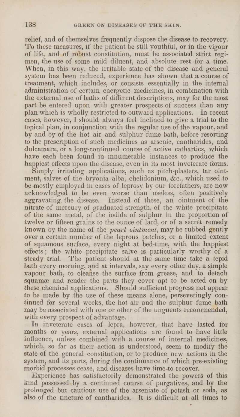 relief, and of themselves frequently dispose the disease to recovery. To these measures, if the patient be still youthful, or in the vigour of life, and of robust constitution, must be associated strict regi¬ men, the use of some mild diluent, and absolute rest for a time. When, in this way, the irritable state of the disease and general system has been reduced, experience has shown that a course of treatment, which includes, or consists essentially in the internal administration of certain energetic medicines, in combination with the external use of baths of different descriptions, may for the most part be entered upon with greater prospects of success than any plan which is wholly restricted to outward applications. In recent cases, however, I should always feel inclined to give a trial to the topical plan, in conjunction with the regular use of the vapour, and by and by of the hot air and sulphur fume bath, before resorting to the prescription of such medicines as arsenic, cantharides, and dulcamara, or a long-continued course of active cathartics, which have each been found in innumerable instances to produce the happiest effects upon the disease, even in its most inveterate forms. Simply irritating applications, such as pitch-plasters, tar oint¬ ment, salves of the bryonia alba, chelidonium, &c., which used to be mostly employed in cases of leprosy by our forefathers, are now acknowledged to be even worse than useless, often positively aggravating the disease. Instead of these, an ointment of the nitrate of mercury of graduated strength, of the white precipitate of the same metal, of the iodide of sulphur in the proportion of twelve or fifteen grains to the ounce of lard, or of a secret remedy known by the name of the pearl ointment, may be rubbed gently over a certain number of the leprous patches, or a limited extent of squamous surface, every night at bed-time, with the happiest effects; the white precipitate salve is particularly worthy of a steady trial. The patient should at the same time take a tepid bath every morning, and at intervals, say every other day, a simple vapour bath, to cleanse the surface from grease, and to detach squamae and render the parts they cover apt to be acted on by these chemical applications. Should sufficient progress not appear to be made by the use of these means alone, persevering]y con¬ tinued for several weeks, the hot air and the sulphur fume bath may be associated with one or other of the unguents recommended, with every prospect of advantage. In inveterate cases of lepra, however, that have lasted for months or years, external applications are found to have little influence, unless combined with a course of internal medicines, which, so far as their action is understood, seem to modify the state of the general constitution, or to produce new actions in the system, and its parts, during the continuance of which pre-existing morbid processes cease, and diseases have time^to recover. Experience has satisfactorily demonstrated the powers of this kind possessedvby a continued course of purgatives, and by the prolonged but cautious use of the arseniate of potash or soda, as also of the tincture of cantharides. It is difficult at all times to