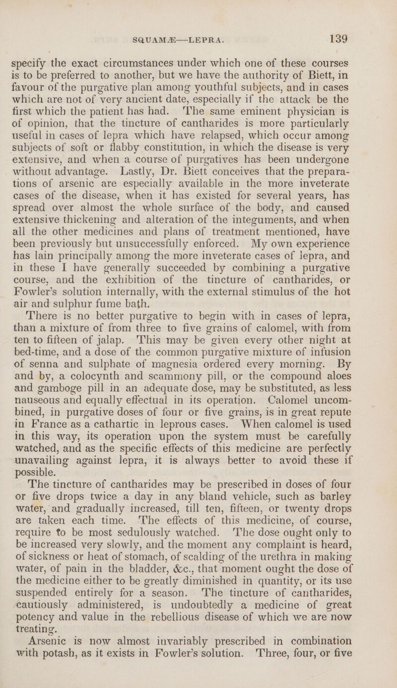 specify the exact circumstances under which one of these courses is to be preferred to another, but we have the authority of Biett, in favour of the purgative plan among youthful subjects, and in cases which are not of very ancient date, especially if the attack be the first which the patient has had. The same eminent physician is of opinion, that the tincture of cantharides is more particularly useful in cases of lepra which have relapsed, which occur among subjects of soft or flabby constitution, in which the disease is very extensive, and when a course of purgatives has been undergone without advantage. Lastly, Dr. Biett conceives that the prepara¬ tions of arsenic are especially available in the more inveterate cases of the disease, when it has existed for several years, has spread over almost the whole surface of the body, and caused extensive thickening and alteration of the integuments, and when all the other medicines and plans of treatment mentioned, have been previously but unsuccessfully enforced. My own experience has lain principally among the more inveterate cases of lepra, and in these I have generally succeeded by combining a purgative course, and the exhibition of the tincture of cantharides, or Fowler’s solution internally, with the external stimulus of the hot air and sulphur fume bath. There is no better purgative to begin with in cases of lepra, than a mixture of from three to five grains of calomel, with from ten to fifteen of jalap. This may be given every other night at bed-time, and a dose of the common purgative mixture of infusion of senna and sulphate of magnesia ordered every morning. By and by, a colocynth and scammony pill, or the compound aloes and gamboge pill in an adequate dose, may be substituted, as less nauseous and equally effectual in its operation. Calomel uncom¬ bined, in purgative doses of four or five grains, is in great repute in France as a cathartic in leprous cases. When calomel is used in this way, its operation upon the system must be carefully watched, and as the specific effects of this medicine are perfectly unavailing against lepra, it is always better to avoid these if possible. The tincture of cantharides may be prescribed in doses of four or five drops twice a day in any bland vehicle, such as barley water, and gradually increased, till ten, fifteen, or twenty drops are taken each time. The effects of this medicine, of course, require to be most sedulously watched. The dose ought only to be increased very slowly, and the moment any complaint is heard, of sickness or heat of stomach, of scalding of the urethra in making water, of pain in the bladder, &c., that moment ought the dose of the medicine either to be greatly diminished in quantity, or its use suspended entirely for a season. The tincture of cantharides, cautiously administered, is undoubtedly a medicine of great potency and value in the rebellious disease of which we are now treating. Arsenic is now almost invariably prescribed in combination with potash, as it exists in Fowler’s solution. Three, four, or five