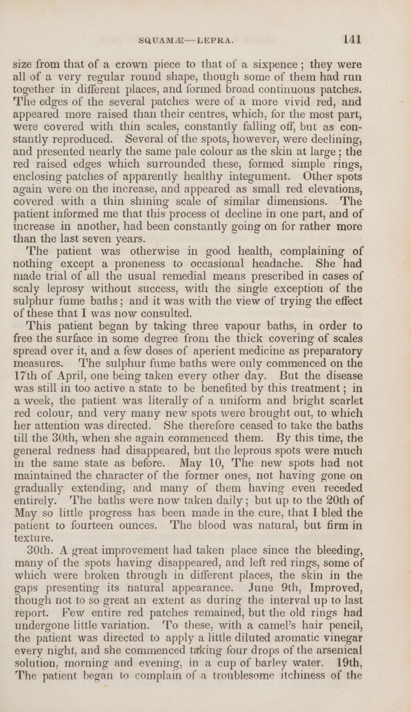 size from that of a crown piece to that of a sixpence ; they were all of a very regular round shape, though some of them had run together in different places, and formed broad continuous patches. The edges of the several patches were of a more vivid red, and appeared more raised than their centres, which, for the most part, were covered with thin scales, constantly falling off, but as con¬ stantly reproduced. Several of the spots, however, were declining, and presented nearly the same pale colour as the skin at large; the red raised edges which surrounded these, formed simple rings, enclosing patches of apparently healthy integument. Other spots again were on the increase, and appeared as small red elevations, covered with a thin shining scale of similar dimensions. The patient informed me that this process ot decline in one part, and of increase in another, had been constantly going on for rather more than the last seven years. The patient was otherwise in good health, complaining of nothing except a proneness to occasional headache. She had made trial of all the usual remedial means prescribed in cases of scaly leprosy without success, with the single exception of the sulphur fume baths; and it was with the view of trying the effect of these that I was now consulted. This patient began by taking three vapour baths, in order to free the surface in some degree from the thick covering of scales spread over it, and a few doses of aperient medicine as preparatory measures. The sulphur fume baths were only commenced on the 17th of April, one being taken every other day. But the disease was still in too active a state to be benefited by this treatment; in a week, the patient was literally of a uniform and bright scarlet red colour, and very many new spots were brought out, to which her attention was directed. She therefore ceased to take the baths till the 30th, when she again commenced them. By this time, the general redness had disappeared, but the leprous spots were much in the same state as before. May 10, The new spots had not maintained the character of the former ones, not having gone on gradually extending, and many of them having even receded entirely. The baths were now taken daily ; but up to the 20th of May so little progress has been made in the cure, that I bled the patient to fourteen ounces. The blood was natural, but firm in texture. 30th. A great improvement had taken place since the bleeding, many of the spots having disappeared, and left red rings, some of which were broken through in different places, the skin in the gaps presenting its natural appearance. June 9th, Improved, though not to so great an extent as during the interval up to last report. Few entire red patches remained, but the old rings had undergone little variation. To these, with a camel’s hair pencil, the patient was directed to apply a little diluted aromatic vinegar every night, and she commenced taking four drops of the arsenical solution, morning and evening, in a cup of barley water. 19th, The patient began to complain of a troublesome itchiness of the