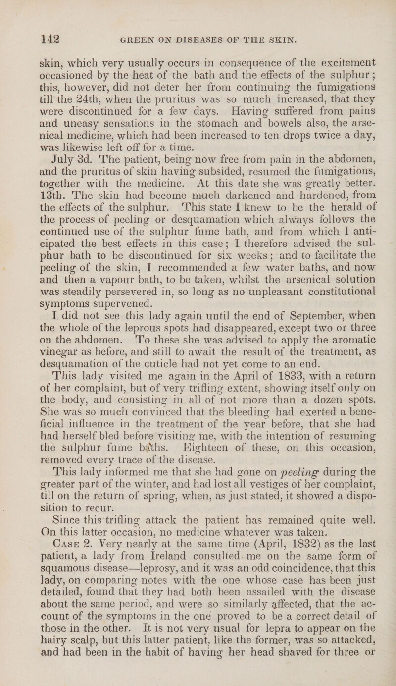 skin, which very usually occurs in consequence of the excitement occasioned by the heat of the bath and the effects of the sulphur; this, however, did not deter her from continuing the fumigations till the 24th, when the pruritus was so much increased, that they were discontinued for a few days. Having suffered from pains and uneasy sensations in the stomach and bowels also, the arse¬ nical medicine, which had been increased to ten drops twice a day, was likewise left off for a time. July 3d. The patient, being now free from pain in the abdomen, and the pruritus of skin having subsided, resumed the fumigations, together with the medicine. At this date she was greatly better. 13th. The skin had become much darkened and hardened, from the effects of the sulphur. This state I knew to be the herald of the process of peeling or desquamation which always follows the continued use of the sulphur fume bath, and from which I anti¬ cipated the best effects in this case; I therefore advised the sul¬ phur bath to be discontinued for six weeks ; and to facilitate the peeling of the skin, I recommended a few water baths, and now and then a vapour bath, to be taken, whilst the arsenical solution was steadily persevered in, so long as no unpleasant constitutional symptoms supervened. I did not see this lady again until the end of September, when the whole of the leprous spots had disappeared, except two or three on the abdomen. To these she was advised to apply the aromatic vinegar as before, and still to await the result of the treatment, as desquamation of the cuticle had not yet come to an end. This lady visited me again in the April of 1833, with a return of her complaint, but of very trifling extent, showing itself only on the body, and consisting in all of not more than a dozen spots. She was so much convinced that the bleeding had exerted a bene¬ ficial influence in the treatment of the year before, that she had had herself bled before visiting me, with the intention of resuming the sulphur fume bfths. Eighteen of these, on this occasion, removed every trace of the disease. This lady informed me that she had gone on peeling during the greater part of the winter, and had lost all vestiges of her complaint, till on the return of spring, when, as just stated, it showed a dispo¬ sition to recur. Since this trifling attack the patient has remained quite well. On this latter occasion, no medicine whatever was taken. Case 2. Yery nearly at the same time (April, 1832) as the last patient, a lady from Ireland consulted me on the same form of squamous disease—leprosy, and it was an odd coincidence, that this lady, on comparing notes with the one whose case has been just detailed, found that they had both been assailed with the disease about the same period, and were so similarly affected, that the ac¬ count of the symptoms in the one proved to be a correct detail of those in the other. It is not very usual for lepra to appear on the hairy scalp, but this latter patient, like the former, was so attacked, and had been in the habit of having her head shaved for three or