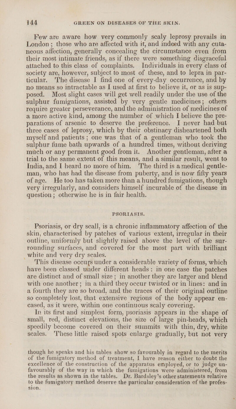 Few are aware how very commonly scaly leprosy prevails in London ; those who are affected with it, and indeed with any cuta¬ neous affection, generally concealing the circumstance even from their most intimate friends, as if there were something disgraceful attached to this class of complaints. Individuals in every class of society are, however, subject to most of these, and to lepra in par¬ ticular. The disease I find one of every-day occurrence, and by no means so intractable as I used at first to believe it, or as is sup¬ posed. Most slight cases will get well readily under the use of the sulphur fumigations, assisted by very gentle medicines; others require greater perseverance, and the administration of medicines of a more active kind, among the number of which I believe the pre¬ parations of arsenic to deserve the preference. I never had but three cases of leprosy, which by their obstinacy disheartened both myself and patients ; one was that of a gentleman who took the sulphur fume bath upwards of a hundred times, without deriving much or any permanent good from it. Another gentleman, after a trial to the same extent of this means, and a similar result, went to India, and I heard no more of him. The third is a medical gentle¬ man, who has had the disease from puberty, and is now fifty years of age. He too has taken more than a hundred fumigations, though very irregularly, and considers himself incurable of the disease in question; otherwise he is in fair health. PSORIASIS. Psoriasis, or dry scall, is a chronic inflammatory affection of the skin, characterised by patches of various extent, irregular in their outline, uniformly but slightly raised above the level of the sur¬ rounding surfaces, and covered for the most part with brilliant white and very dry scales. This disease occurs under a considerable variety of forms, which have been classed under different heads : in one case the patches are distinct and of small size ; in another they are larger and blend with one another ; in a third they occur twisted or in lines: and in a fourth they are so broad, and the traces of their original outline so completely lost, that extensive regions of the body appear en¬ cased, as it were, within one continuous scaly covering. In its first and simplest form, psoriasis appears in the shape of small, red, distinct elevations, the size of large pin-heads, which speedily become covered on their summits with thin, dry, white scales. These little raised spots enlarge gradually, but not very though he speaks and his tables show so favourably in regard to the merits of the fumigatory method of treatment, I have reason either to doubt the excellence of the construction of the apparatus employed, or to judge un¬ favourably of the way in which the fumigations were administered, from the results as shown in the tables. Dr. Bardsley’s other statements relative to the fumigatory method deserve the particular consideration of the profes¬ sion.