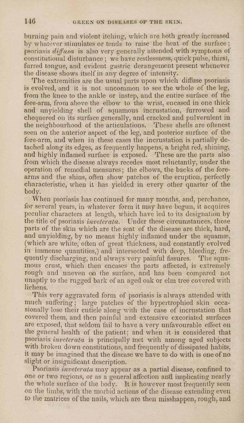 burning pain and violent itching, which are both greatly increased by whatever stimulates or tends to raise the heat of the surface ; psoriasis diffusa is also very generally attended with symptoms of constitutional disturbance ; we have restlessness, quick pulse, thirst, furred tongue, and evident gastric derangement present whenever the disease shows itself in any degree of intensity. The extremities are the usual parts upon which diffuse psoriasis is evolved, and it is not uncommon to see the whole of the leg, from the knee to the ankle or instep, and the entire surface of the fore-arm, from above the elbow to the wrist, encased in one thick and unyielding shell of squamous incrustation, furrowed and chequered on its surface generally, and cracked and pulverulent in the neighbourhood of the articulations. These shells are oftenest seen on the anterior aspect of the leg, and posterior surface of the fore-arm, and when in these cases the incrustation is partially de¬ tached along its edges, as frequently happens, a bright red, shining, and highly inflamed surface is exposed. These are the parts also from which the disease always recedes most reluctantly, under the operation of remedial measures; the elbows, the backs of the fore¬ arms and the shins, often show patches of the eruption, perfectly characteristic, when it has yielded in every other quarter of the body. When psoriasis has continued for many months, and, perchance, for several years, in whatever form it may have begun, it acquires peculiar characters at length, which have led to its designation by the title of psoriasis inveterata. Under these circumstances, those parts of the skin which are the seat of the disease are thick, hard, and unyielding, by no means highly inflamed under the squamas, (which are white, often of great thickness, and constantly evolved in immense quantities,) and intersected with deep, bleeding, fre¬ quently discharging, and always very painful fissures. The squa¬ mous crust, which then encases the parts affected, is extremely rough and uneven chi the surface, and has been compared not unaptly to the rugged bark of an aged oak or elm tree covered with lichens. This very aggravated form of psoriasis is always attended with much suffering; large patches of the hypertrophied skin occa¬ sionally lose their cuticle along with the case of incrustation that covered them, and then painful and extensive excoriated surfaces are exposed, that seldom fail to have a very unfavourable effect on the general health of the patient: and when it is considered that psoriasis inveterata is principally met with among aged subjects with broken down constitutions, and frequently of dissipated habits, it may be imagined that the disease we have to do with is one of no slight or insignificant description. Psoriasis inveterata may appear as a partial disease, confined to one or two regions, or as a general affection anti implicating nearly the whole surface of the body. It is however most frequently seen on the limbs, with the morbid actions of the disease extending even to the matrices of the nails, which are then misshappen, rough, and