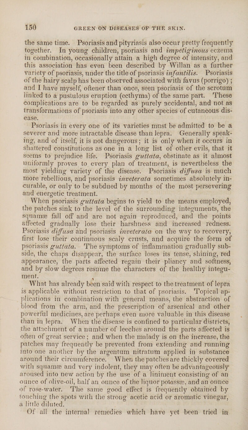 the same time. Psoriasis and pityriasis also occur pretty frequently together. In young children, psoriasis and impetiginous eczema in combination, occasionally attain a high degree of intensity, and this association has even been described by Willan as a further variety of psoriasis, under the title of psoriasis infantilis. Psoriasis of the hairy scalp has been observed associated with favus (porrigo); and I have myself, oftener than once, seen psoriasis of the scrotum linked to a pustulous eruption (ecthyma) of the same part. These complications are to be regarded as purely accidental, and not as transformations of psoriasis into any other species of cutaneous dis¬ ease. Psoriasis in every one of its varieties must be admitted to be a severer and more intractable disease than lepra. Generally speak¬ ing, and of itself, it is not dangerous; it is only when it occurs in shattered constitutions as one in a long list of other evils, that it seems to prejudice life. Psoriasis guttata, obstinate as it almost uniformly proves to every plan of treatment, is nevertheless the most yielding variety of the disease. Psoriasis diffusa is much more rebellious, and psoriasis inveterata sometimes absolutely in¬ curable, or only to be subdued by months of the most persevering and energetic treatment. When psoriasis guttata, begins to yield to the means employed, the patches sink to the level of the surrounding integuments, the squamae fall off and are not again reproduced, and the points affected gradually lose their harshness and increased redness. Psoriasis diffusa and psoriasis inveterata on the way to recovery, first lose their continuous scaly crusts, and acquire the form of psoriasis guttata. The symptoms of inflammation gradually sub¬ side, the chaps disappear, the surface loses its tense, shining, red appearance, the parts affected regain their pliancy and softness, and by slow degrees resume the characters of the healthy integu¬ ment. ^ What has already been said with respect to the treatment of lepra is applicable without restriction to that of psoriasis. Topical ap¬ plications in combination with general means, the abstraction of blood from the arm, and the prescription of arsenical and other powerful medicines, are perhaps even more valuable in this disease than in lepra. When the disease is confined to particular districts, the attachment of a number of leeches around the parts affected is often of great service ; and when the malady is on the increase, the patches may frequently be prevented from extending and running into one another by the argentum nitratum applied in substance around their circumference. When the patches are thickly covered with squamae, and very indolent, they may often be advantageously aroused into new action by the use of a liniment consisting of an ounce of olive-oil, half an ounce of the liquor potassas, and an ounce of rose-water. The same good effect is frequently obtained by touching the spots with the strong acetic acid or aromatic vinegar, a little diluted. Of all the internal remedies which have yet been tried in