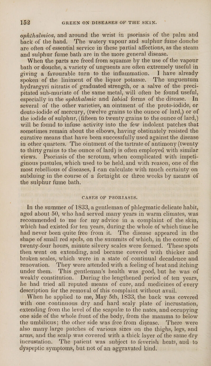 ophthalmica, and around the wrist in psoriasis of the palm and back of the hand. The watery vapour and sulphur fume douche are often of essential service in these partial affections, as the steam and sulphur fume bath are in the more general disease. When the parts are freed from squamae by the use of the vapour bath or douche, a variety of unguents are often extremely useful in giving a favourable turn to the inflammation. I have already spoken of the liniment of the liquor potassae. The unguentum hydrargyri nitratis of graduated strength, or a salve of the preci¬ pitated sub-muriate of the same metal, will often be found useful, especially in the ophthalmic and labial forms of the disease. In several of the other varieties, an ointment of the proto-iodide, or deuto iodide of mercury, (twelve grains to the ounce of lard,) or of the iodide of sulphur, (fifteen to twenty grains to the ounce of lard,) will be found to infuse activity into the few indolent patches that sometimes remain about the elbows, having obstinately resisted the curative means that have been successfully used against the disease in other quarters. The ointment of the tartrate of antimony (twenty to thirty grains to the ounce of lard) is often employed with similar views. Psoriasis of the scrotum, when complicated with impeti¬ ginous pustules, which used to be held, and with reason, one of the most rebellious of diseases, I can calculate with much certainty on subduing in the course of a fortnight or three weeks by means of the sulphur fume bath. CASES OF PSORIASIS. In the summer of 1833, a gentleman of phlegmatic delicate habit, aged about 50, who had served many years in warm climates, was recommended to me for my advice in a complaint of the skin, which had existed for ten years, during the whole of which time he had never been quite free from it. The disease appeared in the shape of small red spots, on the summits of which, in the course of twenty-four hours, minute silvery scales were formed. These spots then went on extending, and became covered with thicker and broken scales, which were in a state of continual decadence and renovation. They were attended with a feeling of heat and itching under them. This gentleman’s health was good, but he was of weakly constitution. During the lengthened period of ten years, he had tried all reputed means of cure, and medicines of every description for the removal of this complaint without avail. When he applied to me, May 5th, 1833, the back was covered with one continuous dry and hard scaly plate of incrustation, extending from the level of the scapulae to the nates, and occupying one side of the whole front of the body, from the mamma to below the umbilicus; the other side was free from disease. There were also many large patches of various sizes on the thighs, legs, and arms, and the scalp was covered with a thick layer of the same dry incrustation. The patient was subject to feverish heats, and to dyspeptic symptoms, but not of an aggravated kind.