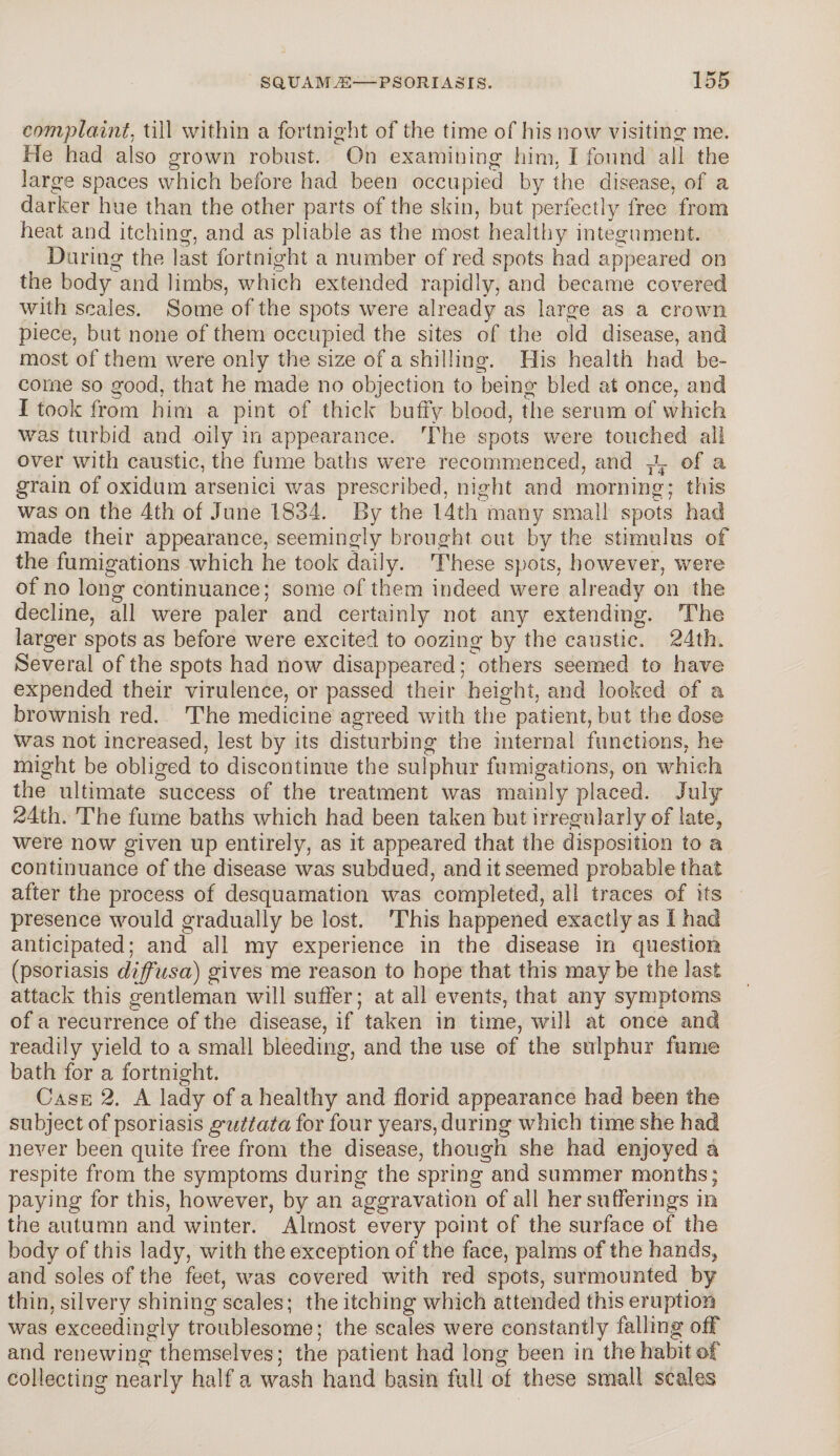 complaint. till within a fortnight of the time of his now visiting me. He had also grown robust. On examining him, I found all the large spaces which before had been occupied by the disease, of a darker hue than the other parts of the skin, but perfectly free from heat and itching, and as pliable as the most healthy integument. During the last fortnight a number of red spots had appeared on the body and limbs, which extended rapidly, and became covered with scales. Some of the spots were already as large as a crown piece, but none of them occupied the sites of the old disease, and most of them were only the size of a shilling. His health had be¬ come so good, that he made no objection to being bled at once, and I took from him a pint of thick huffy blood, the serum of which was turbid and oily in appearance. The spots were touched all over with caustic, the fume baths were recommenced, and T\ of a grain of oxidum arsenici was prescribed, night and morning; this was on the 4th of June 1834. By the 14th many small spots had made their appearance, seemingly brought out by the stimulus of the fumigations which he took daily. These spots, however, were of no long continuance; some of them indeed were already on the decline, all were paler and certainly not any extending. The larger spots as before were excited to oozing by the caustic. 24th. Several of the spots had now disappeared; others seemed to have expended their virulence, or passed their height, and looked of a brownish red. The medicine agreed with the patient, but the dose was not increased, lest by its disturbing the internal functions, he might be obliged to discontinue the sulphur fumigations, on which the ultimate success of the treatment was mainly placed. July 24th. The fume baths which had been taken but irregularly of late, were now given up entirely, as it appeared that the disposition to a continuance of the disease was subdued, and it seemed probable that after the process of desquamation was completed, all traces of its presence would gradually be lost. This happened exactly as I had anticipated; and all my experience in the disease in question (psoriasis diffusa) gives me reason to hope that this maybe the last attack this gentleman will suffer; at all events, that any symptoms of a recurrence of the disease, if taken in time, will at once and readily yield to a small bleeding, and the use of the sulphur fume bath for a fortnight. Case 2. A lady of a healthy and florid appearance had been the subject of psoriasis guttata for four years, during which time she had never been quite free from the disease, though she had enjoyed a respite from the symptoms during the spring and summer months; paying for this, however, by an aggravation of all her sufferings in the autumn and winter. Almost every point of the surface of the body of this lady, with the exception of the face, palms of the hands, and soles of the feet, was covered with red spots, surmounted by thin, silvery shining scales; the itching which attended this eruption was exceedingly troublesome; the scales were constantly falling off and renewing themselves; the patient had long been in the habit of collecting nearly half a wash hand basin full of these small scales