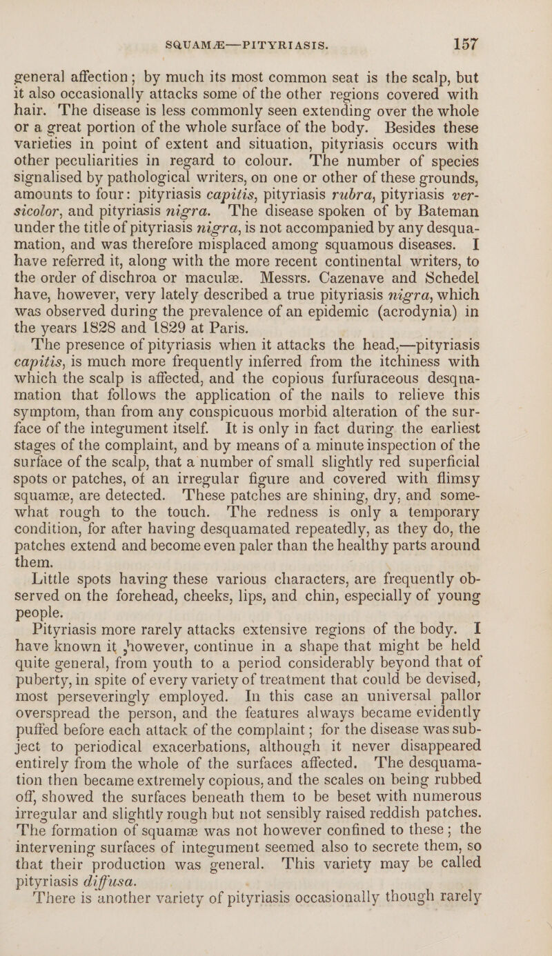 general affection ; by much its most common seat is the scalp, but it also occasionally attacks some of the other regions covered with hair. The disease is less commonly seen extending over the whole or a great portion of the whole surface of the body. Besides these varieties in point of extent and situation, pityriasis occurs with other peculiarities in regard to colour. The number of species signalised by pathological writers, on one or other of these grounds, amounts to four: pityriasis capitis, pityriasis rubra, pityriasis ver¬ sicolor, and pityriasis nigra. The disease spoken of by Bateman under the title of pityriasis nigra, is not accompanied by any desqua¬ mation, and was therefore misplaced among squamous diseases. I have referred it, along with the more recent continental writers, to the order of dischroa or maculae. Messrs. Cazenave and JSchedel have, however, very lately described a true pityriasis nigra, which was observed during the prevalence of an epidemic (acrodynia) in the years 1828 and L829 at Paris. The presence of pityriasis when it attacks the head,—-pityriasis capitis, is much more frequently inferred from the itchiness with which the scalp is affected, and the copious furfuraceous desqua¬ mation that follows the application of the nails to relieve this symptom, than from any conspicuous morbid alteration of the sur¬ face of the integument itself. It is only in fact during the earliest stages of the complaint, and by means of a minute inspection of the surface of the scalp, that a number of small slightly red superficial spots or patches, of an irregular figure and covered with flimsy squamoe, are detected. These patches are shining, dry, and some¬ what rough to the touch. The redness is only a temporary condition, for after having desquamated repeatedly, as they do, the patches extend and become even paler than the healthy parts around them. Little spots having these various characters, are frequently ob¬ served on the forehead, cheeks, lips, and chin, especially of young people. Pityriasis more rarely attacks extensive regions of the body. I have known it 5however, continue in a shape that might be held quite general, from youth to a period considerably beyond that of puberty, in spite of every variety of treatment that could be devised, most perseveringly employed. In this case an universal pallor overspread the person, and the features always became evidently puffed before each attack of the complaint; for the disease was sub¬ ject to periodical exacerbations, although it never disappeared entirely from the whole of the surfaces affected. The desquama¬ tion then became extremely copious, and the scales on being rubbed off’ showed the surfaces beneath them to be beset with numerous irregular and slightly rough but not sensibly raised reddish patches. The formation of squamae was not however confined to these ; the intervening surfaces of integument seemed also to secrete them, so that their production was general. This variety may be called pityriasis diffusa. There is another variety of pityriasis occasionally though rarely