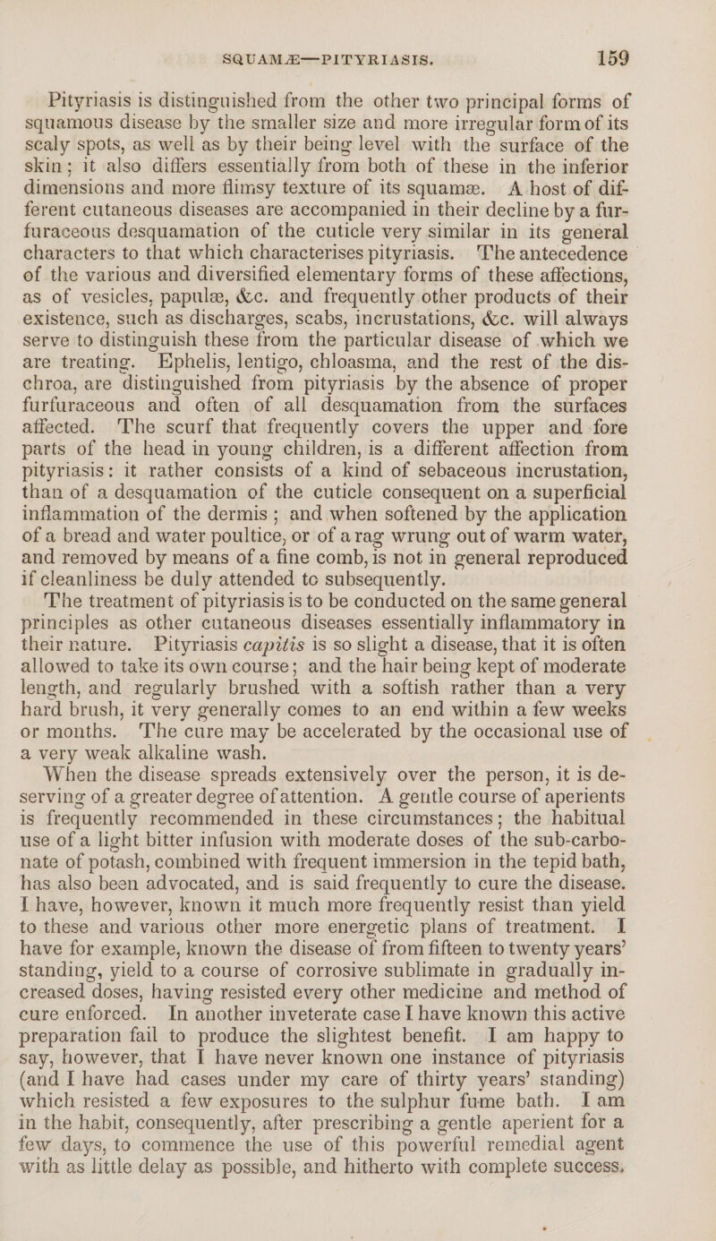 Pityriasis is distinguished from the other two principal forms of squamous disease by the smaller size and more irregular form of its scaly spots, as well as by their being level with the surface of the skin; it also differs essentially from both of these in the inferior dimensions and more flimsy texture of its squamae. A host of dif¬ ferent cutaneous diseases are accompanied in their decline by a fur- furaceous desquamation of the cuticle very similar in its general characters to that which characterises pityriasis. The antecedence of the various and diversified elementary forms of these affections, as of vesicles, papulae, dec. and frequently other products of their existence, such as discharges, scabs, incrustations, (fee. will always serve to distinguish these from the particular disease of which we are treating. Ephelis, lentigo, chloasma, and the rest of the dis- chroa, are distinguished from pityriasis by the absence of proper furfuraceous and often of all desquamation from the surfaces affected. The scurf that frequently covers the upper and fore parts of the head in young children, is a different affection from pityriasis: it rather consists of a kind of sebaceous incrustation, than of a desquamation of the cuticle consequent on a superficial inflammation of the dermis ; and when softened by the application of a bread and water poultice, or of a rag wrung out of warm water, and removed by means of a fine comb, is not in general reproduced if cleanliness be duly attended to subsequently. The treatment of pityriasis is to be conducted on the same general principles as other cutaneous diseases essentially inflammatory in their nature. Pityriasis capitis is so slight a disease, that it is often allowed to take its own course; and the hair being kept of moderate length, and regularly brushed with a softish rather than a very hard brush, it very generally comes to an end within a few weeks or months. The cure may be accelerated by the occasional use of a very weak alkaline wash. When the disease spreads extensively over the person, it is de¬ serving of a greater degree of attention. A gentle course of aperients is frequently recommended in these circumstances; the habitual use of a light bitter infusion with moderate doses of the sub-carbo¬ nate of potash, combined with frequent immersion in the tepid bath, has also been advocated, and is said frequently to cure the disease. I have, however, known it much more frequently resist than yield to these and various other more energetic plans of treatment. I have for example, known the disease of from fifteen to twenty years’ standing, yield to a course of corrosive sublimate in gradually in¬ creased doses, having resisted every other medicine and method of cure enforced. In another inveterate case I have known this active preparation fail to produce the slightest benefit. I am happy to say, however, that I have never known one instance of pityriasis (and I have had cases under my care of thirty years’ standing) which resisted a few exposures to the sulphur fume bath. I am in the habit, consequently, after prescribing a gentle aperient for a few days, to commence the use of this powerful remedial agent with as little delay as possible, and hitherto with complete success.