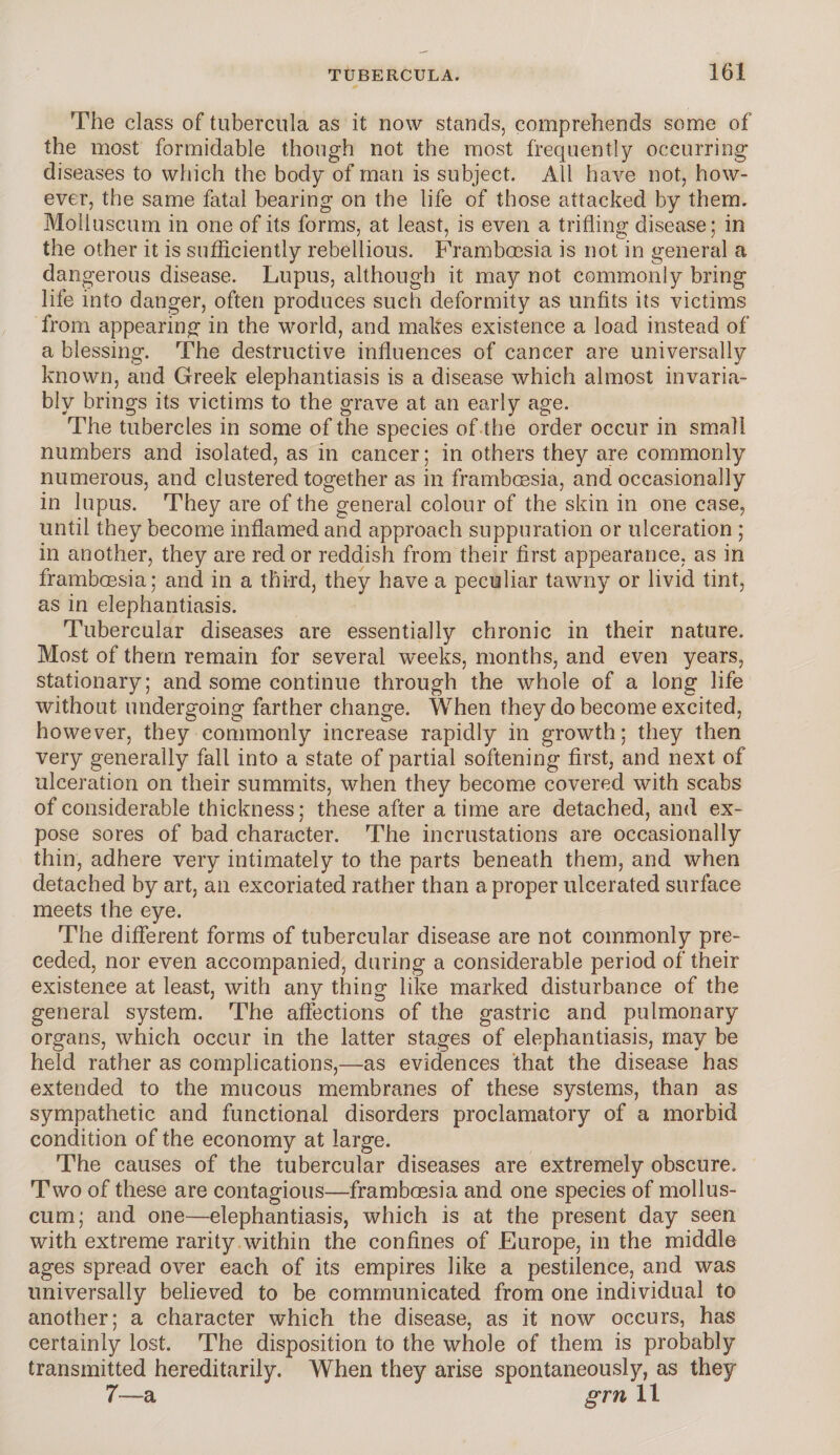 The class of tubercula as it now stands, comprehends some of the most formidable though not the most frequently occurring’ diseases to which the body of man is subject. All have not, how¬ ever, the same fatal bearing on the life of those attacked by them. Molluscum in one of its forms, at least, is even a trifling disease; in the other it is sufliciently rebellious. Framboesia is not in general a dangerous disease. Lupus, although it may not commonly bring life into danger, often produces such deformity as unfits its victims from appearing in the world, and makes existence a load instead of a blessing. The destructive influences of cancer are universally known, and Greek elephantiasis is a disease which almost invaria¬ bly brings its victims to the grave at an early age. The tubercles in some of the species of the order occur in small numbers and isolated, as in cancer; in others they are commonly numerous, and clustered together as in framboesia, and occasionally in lupus. They are of the general colour of the skin in one case, until they become inflamed and approach suppuration or ulceration ; in another, they are red or reddish from their first appearance, as in framboesia; and in a third, they have a peculiar tawny or livid tint, as in elephantiasis. Tubercular diseases are essentially chronic in their nature. Most of them remain for several weeks, months, and even years, stationary; and some continue through the whole of a long life without undergoing farther change. When they do become excited, however, they commonly increase rapidly in growth; they then very generally fall into a state of partial softening first, and next of ulceration on their summits, when they become covered with scabs of considerable thickness; these after a time are detached, and ex¬ pose sores of bad character. The incrustations are occasionally thin, adhere very intimately to the parts beneath them, and when detached by art, an excoriated rather than a proper ulcerated surface meets the eye. The different forms of tubercular disease are not commonly pre¬ ceded, nor even accompanied, during a considerable period of their existence at least, with any thing like marked disturbance of the general system. The affections of the gastric and pulmonary organs, which occur in the latter stages of elephantiasis, may be held rather as complications,—as evidences that the disease has extended to the mucous membranes of these systems, than as sympathetic and functional disorders proclamatory of a morbid condition of the economy at large. The causes of the tubercular diseases are extremely obscure. Two of these are contagious—framboesia and one species of mollus¬ cum; and one—elephantiasis, which is at the present day seen with extreme rarity within the confines of Europe, in the middle ages spread over each of its empires like a pestilence, and was universally believed to be communicated from one individual to another; a character which the disease, as it now occurs, has certainly lost. The disposition to the whole of them is probably transmitted hereditarily. When they arise spontaneously, as they 7—a grn 11