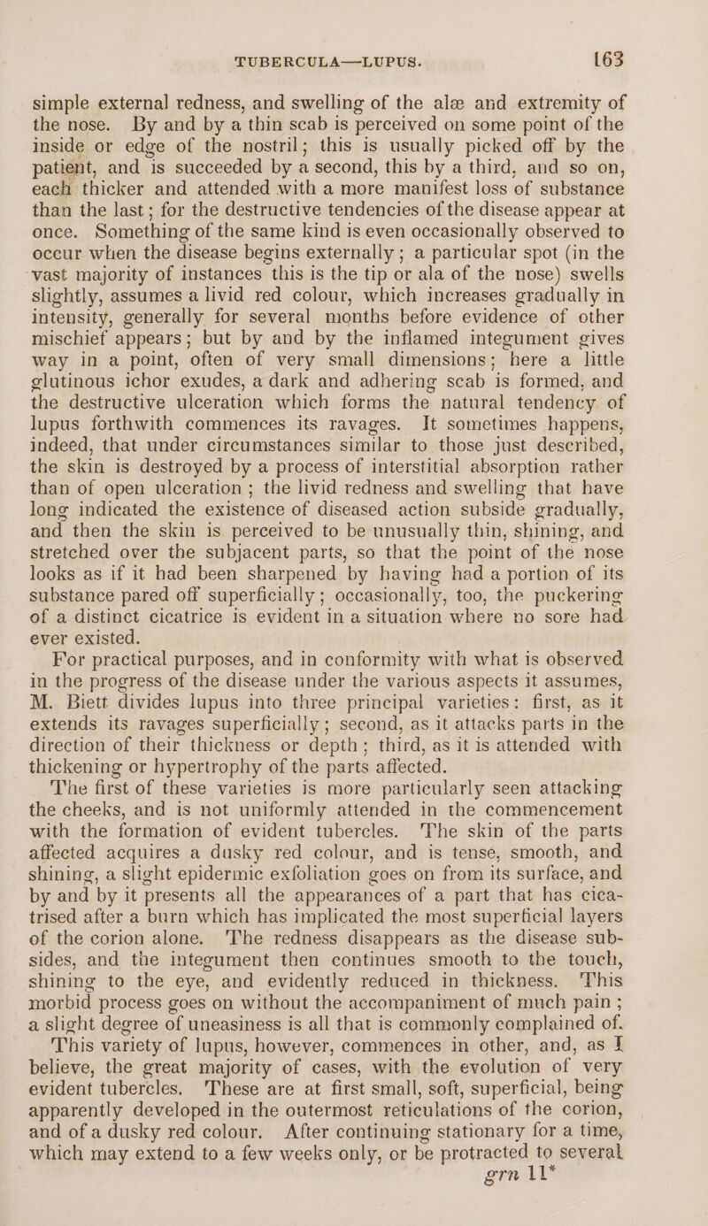 simple external redness, and swelling of the alse and extremity of the nose. By and by a thin scab is perceived on some point of the inside or edge of the nostril; this is usually picked off by the patient, and is succeeded by a second, this by a third, and so on, each thicker and attended with a more manifest loss of substance than the last; for the destructive tendencies of the disease appear at once. Something of the same kind is even occasionally observed to occur when the disease begins externally; a particular spot (in the vast majority of instances this is the tip or ala of the nose) swells slightly, assumes a livid red colour, which increases gradually in intensity, generally for several months before evidence of other mischief appears; but by and by the inflamed integument gives way in a point, often of very small dimensions; here a little glutinous ichor exudes, a dark and adhering scab is formed, and the destructive ulceration which forms the natural tendency of lupus forthwith commences its ravages. It sometimes happens, indeed, that under circumstances similar to those just described, the skin is destroyed by a process of interstitial absorption rather than of open ulceration ; the livid redness and swelling that have long indicated the existence of diseased action subside gradually, and then the skin is perceived to be unusually thin, shining, and stretched over the subjacent parts, so that the point of the nose looks as if it had been sharpened by having had a portion of its substance pared off superficially; occasionally, too, the puckering of a distinct cicatrice is evident in a situation where no sore had ever existed. For practical purposes, and in conformity with what is observed in the progress of the disease under the various aspects it assumes, M. Biett divides lupus into three principal varieties: first, as it extends its ravages superficially; second, as it attacks parts in the direction of their thickness or depth ; third, as it is attended with thickening or hypertrophy of the parts affected. The first of these varieties is more particularly seen attacking the cheeks, and is not uniformly attended in the commencement with the formation of evident tubercles. The skin of the parts affected acc]uires a dusky red colour, and is tense, smooth, and shining, a slight epidermic exfoliation goes on from its surface, and by and by it presents all the appearances of a part that has cica¬ trised after a burn which has implicated the most superficial layers of the corion alone. The redness disappears as the disease sub¬ sides, and the integument then continues smooth to the touch, shining to the eye, and evidently reduced in thickness. This morbid process goes on without the accompaniment of much pain ; a slight degree of uneasiness is all that is commonly complained of. This variety of lupus, however, commences in other, and, as I believe, the great majority of cases, with the evolution of very evident tubercles. These are at first small, soft, superficial, being apparently developed in the outermost reticulations of the corion, and of a dusky red colour. After continuing stationary for a time, which may extend to a few weeks only, or be protracted to several grn 11*