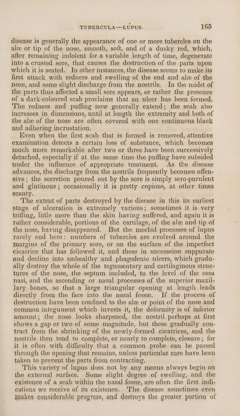 disease is generally the appearance of one or more tubercles on the aim or tip of the nose, smooth, soft, and of a dusky red, which, after remaining indolent for a variable length of time, degenerate into a crusted sore, that causes the destruction of the parts upon which it is seated. In other instances, the disease seems to make its first attack with redness and swelling of the end and alee of the nose, and some slight discharge from the nostrils. In the midst of the parts thus affected a small sore appears, or rather the presence of a dark-coloured scab proclaims that an ulcer has been formed. The redness and puffing now generally extend; the scab also increases in dimensions, until at length the extremity and both of the alse of the nose are often covered with one continuous black and adhering incrustation. Even when the first scab that is formed is removed, attentive examination detects a certain loss of substance, which becomes much more remarkable after two or three have been successively detached, especially if at the same time the puffing have subsided under the influence of appropriate treatment. As the disease advances, the discharge from the nostrils frequently becomes offen¬ sive ; the secretion poured out by the sore is simply sero-purulent and glutinous ; occasionally it is pretty copious, at other times scanty. The extent of parts destroyed by the disease in this its earliest stage of ulceration is extremely various; sometimes it is very trifling, little more than the skin having suffered, and again it is rather considerable, portions of the cartilage, of the alas and tip of the nose, having disappeared. But the morbid processes of lupus rarely end here: numbers of tubercles are evolved around the margins of the primary sore, or on the surface of the imperfect cicatrice that has followed it, and these in succession suppurate and decline into unhealthy and phagedenic ulcers, which gradu¬ ally destroy the whole of the tegumentary and cartilaginous struc¬ tures of the nose, the septum included, to the level of the ossa nasi, and the ascending or nasal processes of the superior maxil¬ lary bones, so that a large triangular opening at length leads directly from the face into the nasal fossae. If the process of destruction have been confined to the alae or point of the nose and common integument which invests it, the deformity is of inferior amount; the nose looks sharpened, the nostril perhaps at first shows a gap or two of some magnitude, but these gradually con¬ tract from the shrinking of the newly-formed cicatrices, and the nostrils then tend to complete, or nearly to complete, closure; for it is often with difficulty that a common probe can be passed through the opening that remains, unless particular care have been taken to prevent the parts from contracting. This variety of lupus does not by any means always begin on the external surface. Some slight degree of swelling, and the existence of a scab within the nasal fossas, are often the first indi¬ cations we receive of its existence. The disease sometimes even makes considerable progress, and destroys the greater portion of