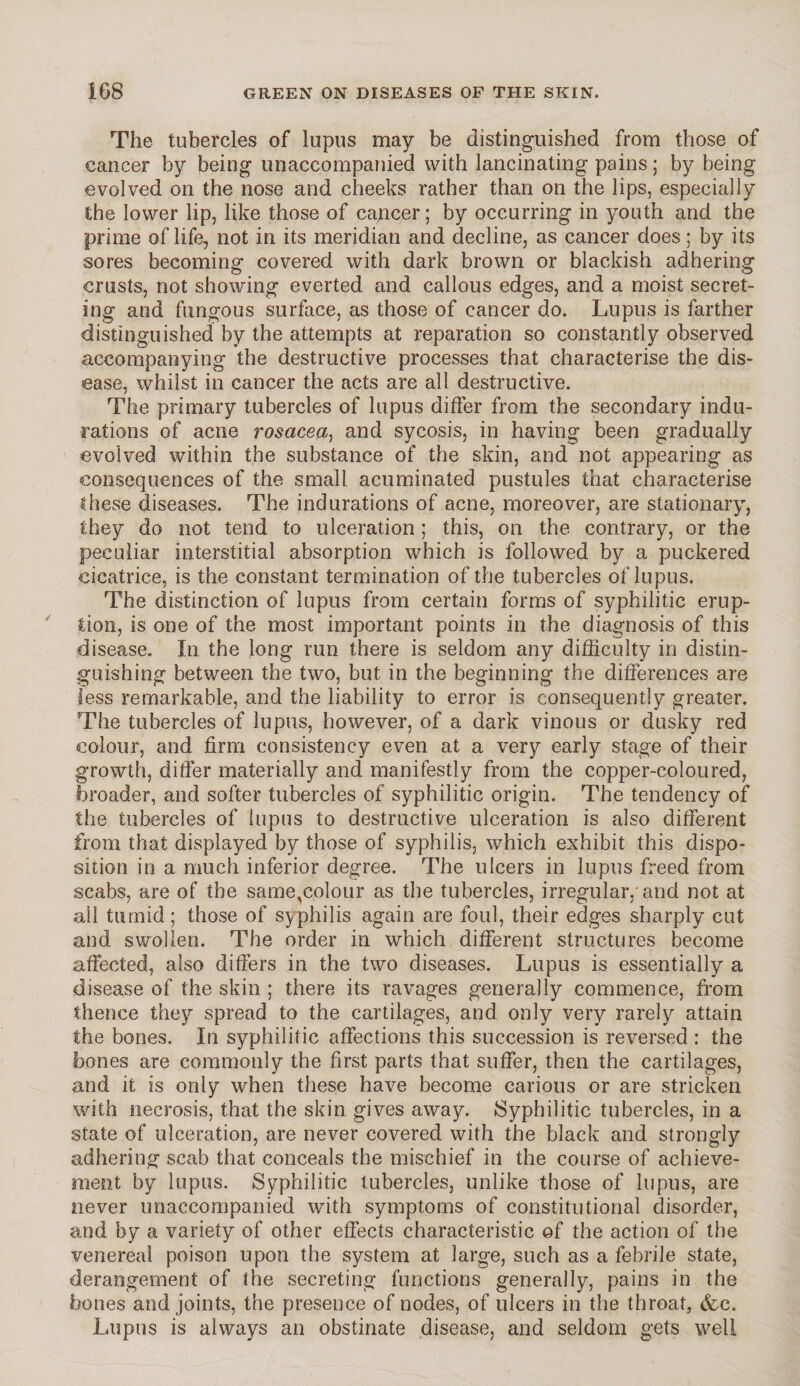 The tubercles of lupus may be distinguished from those of cancer by being unaccompanied with lancinating pains; by being evolved on the nose and cheeks rather than on the lips, especially the lower lip, like those of cajncer; by occurring in youth and the prime of life, not in its meridian and decline, as cancer does ; by its sores becoming covered with dark brown or blackish adhering crusts, not showing everted and callous edges, and a moist secret¬ ing and fungous surface, as those of cancer do. Lupus is farther distinguished by the attempts at reparation so constantly observed accompanying the destructive processes that characterise the dis¬ ease, whilst in cancer the acts are all destructive. The primary tubercles of lupus differ from the secondary indu¬ rations of acne rosacea, and sycosis, in having been gradually evolved within the substance of the skin, and not appearing as consequences of the small acuminated pustules that characterise these diseases. The indurations of acne, moreover, are stationary, they do not tend to ulceration; this, on the contrary, or the peculiar interstitial absorption which is followed by a puckered cicatrice, is the constant termination of the tubercles of lupus. The distinction of lupus from certain forms of syphilitic erup¬ tion, is one of the most important points in the diagnosis of this disease. In the long run there is seldom any difficulty in distin¬ guishing between the two, but in the beginning the differences are less remarkable, and the liability to error is consequently greater. The tubercles of lupus, however, of a dark vinous or dusky red colour, and firm consistency even at a very early stage of their growth, differ materially and manifestly from the copper-coloured, broader, and softer tubercles of syphilitic origin. The tendency of the tubercles of lupus to destructive ulceration is also different from that displayed by those of syphilis, which exhibit this dispo¬ sition in a much inferior degree. The ulcers in lupus freed from scabs, are of the same,colour as the tubercles, irregular,'and not at all tumid; those of syphilis again are foul, their edges sharply cut and swollen. The order in which different structures become affected, also differs in the two diseases. Lupus is essentially a disease of the skin ; there its ravages generally commence, from thence they spread to the cartilages, and only very rarely attain the bones. In syphilitic affections this succession is reversed : the bones are commonly the first parts that suffer, then the cartilages, and it is only when these have become carious or are stricken with necrosis, that the skin gives away. Syphilitic tubercles, in a slate of ulceration, are never covered with the black and strongly adhering scab that conceals the mischief in the course of achieve¬ ment by lupus. Syphilitic tubercles, unlike those of lupus, are never unaccompanied with symptoms of constitutional disorder, and by a variety of other effects characteristic of the action of the venereal poison upon the system at large, such as a febrile state, derangement of the secreting functions generally, pains in the bones and joints, the presence of nodes, of ulcers in the throat, &c. Lupus is always an obstinate disease, and seldom gets well