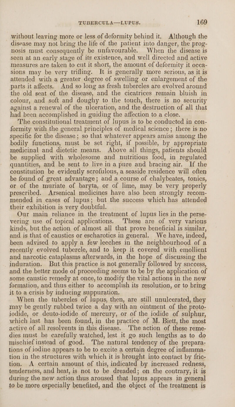 without leaving more or less of deformity behind it. Although the disease may not bring the life of the patient into danger, the prog¬ nosis must consequently be unfavourable. When the disease is seen at an early stage of its existence, and well directed and active measures are taken to cut it short, the amount of deformity it occa¬ sions may be very trifling. It is generally more serious, as it is attended with a greater degree of swelling or enlargement of the parts it affects. And so long as fresh tubercles are evolved around the old seat of the disease, and the cicatrices remain bluish in colour, and soft and doughy to the touch, there is no security against a renewal of the ulceration, and the destruction of all that had been accomplished in guiding the affection to a close. The constitutional treatment of lupus is to be conducted in con¬ formity with the general principles of medical science; there is no specific for the disease; so that whatever appears amiss among the bodily functions, must be set right, if possible, by appropriate medicinal and dietetic means. Above all things, patients should be supplied with wholesome and nutritious food, in regulated quantities, and be sent to live in a pure and bracing air. If the constitution be evidently scrofulous, a seaside residence will often be found of great advantage; and a course of chalybeates, tonics, or of the muriate of baryta, or of lime, may be very properly prescribed. Arsenical medicines have also been strongly recom¬ mended in cases of lupus; but the success which has attended their exhibition is very doubtful. Our main reliance in the treatment of lupus lies in the perse¬ vering use of topical applications. These are of very various kinds, but the action of almost all that prove beneficial is similar, and is that of caustics or escharotics in general. We have, indeed, been advised to apply a few leeches in the neighbourhood of a recently evolved tubercle, and to keep it covered with emollient and narcotic cataplasms afterwards, in the hope of discussing the induration. But this practice is not generally followed by success, and the better mode of proceeding seems to be by the application of some caustic remedy at once, to modify the vital actions in the new formation, and thus either to accomplish its resolution, or to bring it to a crisis by inducing suppuration. When the tubercles of lupus, then, are still unulcerated, they may be gently rubbed twice a day with an ointment of the proto¬ iodide, or deuto-iodide of mercury, or of the iodide of sulphur, which last has been found, in the practice of M. Biett, the most active of all resolvents in this disease. The action of these reme¬ dies must be carefully watched, lest it go such lengths as to do mischief instead of good. The natural tendency of the prepara¬ tions of iodine appears to be to excite a certain degree of inflamma¬ tion in the structures with which it is brought into contact by fric¬ tion. A certain amount of this, indicated by increased redness, tenderness, and heat, is not to be dreaded; on the contrary, it is during the new action thus aroused that lupus appears in general to be more especially benefited, and the object of the treatment is