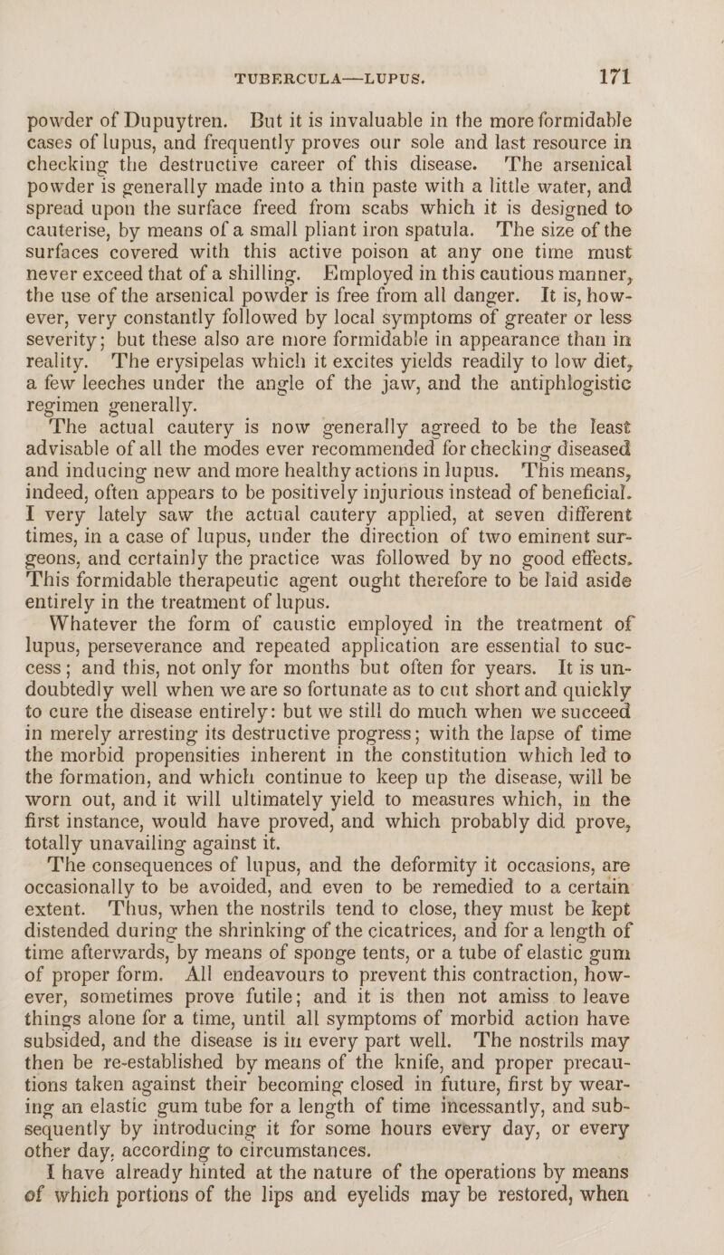 powder of Dupuytren. But it is invaluable in the more formidable cases of lupus, and frequently proves our sole and last resource in checking the destructive career of this disease. The arsenical powder is generally made into a thin paste with a little water, and spread upon the surface freed from scabs which it is designed to cauterise, by means of a small pliant iron spatula. The size of the surfaces covered with this active poison at any one time must never exceed that of a shilling. Employed in this cautious manner, the use of the arsenical powder is free from all danger. It is, how¬ ever, very constantly followed by local symptoms of greater or less severity; but these also are more formidable in appearance than in reality. The erysipelas which it excites yields readily to low diet, a few leeches under the angle of the jaw, and the antiphlogistic regimen generally. The actual cautery is now generally agreed to be the least advisable of all the modes ever recommended for checking diseased and inducing new and more healthy actions in lupus. This means, indeed, often appears to be positively injurious instead of beneficial. I very lately saw the actual cautery applied, at seven different times, in a case of lupus, under the direction of two eminent sur¬ geons, and certainly the practice was followed by no good effects. This formidable therapeutic agent ought therefore to be laid aside entirely in the treatment of lupus. Whatever the form of caustic employed in the treatment of lupus, perseverance and repeated application are essential to suc¬ cess ; and this, not only for months but often for years. It is un¬ doubtedly well when we are so fortunate as to cut short and quickly to cure the disease entirely: but we still do much when we succeed in merely arresting its destructive progress; with the lapse of time the morbid propensities inherent in the constitution which led to the formation, and which continue to keep up the disease, will be worn out, and it will ultimately yield to measures which, in the first instance, would have proved, and which probably did prove, totally unavailing against it. The consequences of lupus, and the deformity it occasions, are occasionally to be avoided, and even to be remedied to a certain extent. Thus, when the nostrils tend to close, they must be kept distended during the shrinking of the cicatrices, and for a length of time afterwards, by means of sponge tents, or a tube of elastic gum of proper form. All endeavours to prevent this contraction, how¬ ever, sometimes prove futile; and it is then not amiss to leave things alone for a time, until all symptoms of morbid action have subsided, and the disease is in every part well. The nostrils may then be re-established by means of the knife, and proper precau¬ tions taken against their becoming closed in future, first by wear¬ ing an elastic gum tube for a length of time incessantly, and sub¬ sequently by introducing it for some hours every day, or every other day. according to circumstances. I have already hinted at the nature of the operations by means of which portions of the lips and eyelids may be restored, when