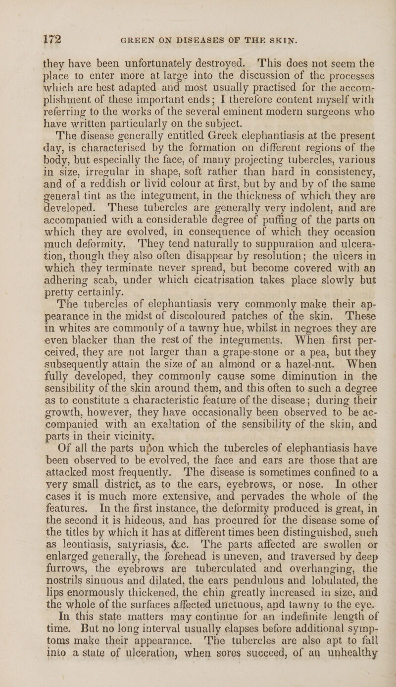 they have been unfortunately destroyed. This does not seem the place to enter more at large into the discussion of the processes which are best adapted and most usually practised for the accom¬ plishment of these important ends; I therefore content myself with referring to the works of the several eminent modern surgeons who have written particularly on the subject. The disease generally entitled Greek elephantiasis at the present day, is characterised by the formation on different regions of the body, but especially the face, of many projecting tubercles, various in size, irregular in shape, soft rather than hard in consistency, and of a reddish or livid colour at first, but by and by of the same general tint as the integument, in the thickness of which they are developed. These tubercles are generally very indolent, and are accompanied with a considerable degree of puffing of the parts on which they are evolved, in consequence of which they occasion much deformity. They tend naturally to suppuration and ulcera¬ tion, though they also often disappear by resolution; the ulcers in which they terminate never spread, but become covered with an adhering scab, under which cicatrisation takes place slowly but pretty certainly. The tubercles of elephantiasis very commonly make their ap¬ pearance in the midst of discoloured patches of the skin. These in whites are commonly of a tawny hue, whilst in negroes they are even blacker than the rest of the integuments. When first per¬ ceived, they are not larger than a grape*stone or a pea, but they subsequently attain the size of an almond or a hazel-nut. When fully developed, they commonly cause some diminution in the sensibility of the skin around them, and this often to such a degree as to constitute a characteristic feature of the disease; during their growth, however, they have occasionally been observed to be ac¬ companied with an exaltation of the sensibility of the skin, and parts in their vicinity. Of all the parts u$on which the tubercles of elephantiasis have been observed to be evolved, the face and ears are those that are attacked most frequently. The disease is sometimes confined to a very small district, as to the ears, eyebrows, or nose. In other cases it is much more extensive, and pervades the whole of the features. In the first instance, the deformity produced is great, in the second it is hideous, and has procured for the disease some of the titles by which it has at different times been distinguished, such as leontiasis, satyriasis, &c. The parts affected are swollen or enlarged generally, the forehead is uneven, and traversed by deep furrows, the eyebrows are tuberculated and overhanging, the nostrils sinuous and dilated, the ears pendulous and tabulated, the lips enormously thickened, the chin greatly increased in size, and the whole of the surfaces affected unctuous, and tawny to the eye. In this state matters may continue for an indefinite length of time. But no long interval usually elapses before additional symp¬ toms make their appearance. The tubercles are also apt to fall into a state of ulceration, when sores succeed, of an unhealthy