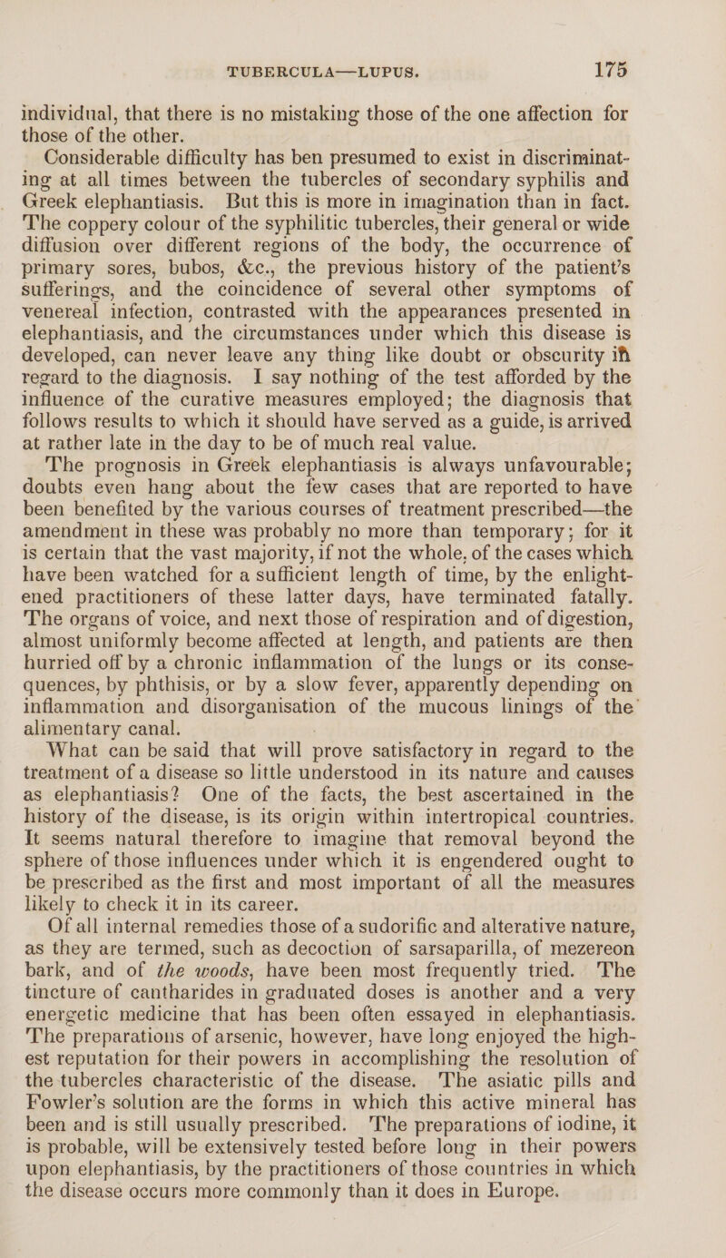 individual, that there is no mistaking those of the one affection for those of the other. Considerable difficulty has ben presumed to exist in discriminat¬ ing at all times between the tubercles of secondary syphilis and Greek elephantiasis. But this is more in imagination than in fact. The coppery colour of the syphilitic tubercles, their general or wide diffusion over different regions of the body, the occurrence of primary sores, bubos, &c., the previous history of the patient’s sufferings, and the coincidence of several other symptoms of venereal infection, contrasted with the appearances presented in elephantiasis, and the circumstances under which this disease is developed, can never leave any thing like doubt or obscurity ifi regard to the diagnosis. I say nothing of the test afforded by the influence of the curative measures employed; the diagnosis that follows results to which it should have served as a guide, is arrived at rather late in the day to be of much real value. The prognosis in Greek elephantiasis is always unfavourable; doubts even hang about the few cases that are reported to have been benefited by the various courses of treatment prescribed—the amendment in these was probably no more than temporary; for it is certain that the vast majority, if not the whole, of the cases which have been watched for a sufficient length of time, by the enlight¬ ened practitioners of these latter days, have terminated fatally. The organs of voice, and next those of respiration and of digestion, almost uniformly become affected at length, and patients are then hurried off by a chronic inflammation of the lungs or its conse¬ quences, by phthisis, or by a slow fever, apparently depending on inflammation and disorganisation of the mucous linings of the alimentary canal. What can be said that will prove satisfactory in regard to the treatment of a disease so little understood in its nature and causes as elephantiasis? One of the facts, the best ascertained in the history of the disease, is its origin within intertropical countries. It seems natural therefore to imagine that removal beyond the sphere of those influences under which it is engendered ought to be prescribed as the first and most important of all the measures likely to check it in its career. Of all internal remedies those of a sudorific and alterative nature, as they are termed, such as decoction of sarsaparilla, of mezereon bark, and of the woods, have been most frequently tried. The tincture of cantharides in graduated doses is another and a very energetic medicine that has been often essayed in elephantiasis. The preparations of arsenic, however, have long enjoyed the high¬ est reputation for their powers in accomplishing the resolution of the tubercles characteristic of the disease. The asiatic pills and Fowler’s solution are the forms in which this active mineral has been and is still usually prescribed. The preparations of iodine, it is probable, will be extensively tested before long in their powers upon elephantiasis, by the practitioners of those countries in which the disease occurs more commonly than it does in Europe,