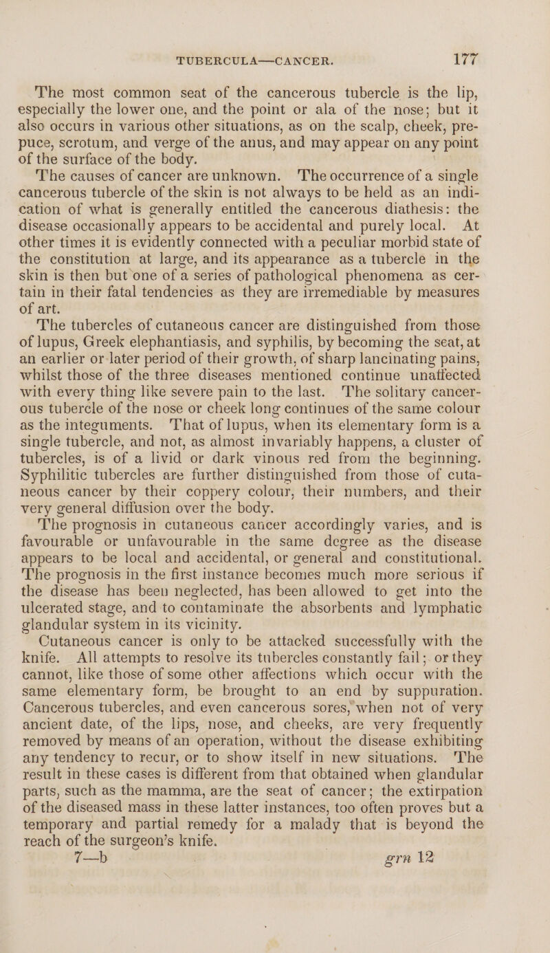 The most common seat of the cancerous tubercle is the lip, especially the lower one, and the point or ala of the nose; but it also occurs in various other situations, as on the scalp, cheek, pre¬ puce, scrotum, and verge of the anus, and may appear on any point of the surface of the body. The causes of cancer are unknown. The occurrence of a single cancerous tubercle of the skin is not always to be held as an indi¬ cation of what is generally entitled the cancerous diathesis: the disease occasionally appears to be accidental and purely local. At other times it is evidently connected with a peculiar morbid state of the constitution at large, and its appearance as a tubercle in the skin is then but one of a series of pathological phenomena as cer¬ tain in their fatal tendencies as they are irremediable by measures of art. The tubercles of cutaneous cancer are distinguished from those of lupus, Greek elephantiasis, and syphilis, by becoming the seat, at an earlier or later period of their growth, of sharp lancinating pains, whilst those of the three diseases mentioned continue unaffected with every thing like severe pain to the last. The solitary cancer¬ ous tubercle of the nose or cheek long continues of the same colour as the integuments. That of lupus, when its elementary form is a single tubercle, and not, as almost invariably happens, a cluster of tubercles, is of a livid or dark vinous red from the beginning. Syphilitic tubercles are further distinguished from those of cuta¬ neous cancer by their coppery colour, their numbers, and their very general diffusion over the body. The prognosis in cutaneous cancer accordingly varies, and is favourable or unfavourable in the same degree as the disease appears to be local and accidental, or general and constitutional. The prognosis in the first instance becomes much more serious if the disease has been neglected, has been allowed to get into the ulcerated stage, and to contaminate the absorbents and lymphatic glandular system in its vicinity. Cutaneous cancer is only to be attacked successfully with the knife. All attempts to resolve its tubercles constantly fail; or they cannot, like those of some other affections which occur with the same elementary form, be brought to an end by suppuration. Cancerous tubercles, and even cancerous sores, when not of very ancient date, of the lips, nose, and cheeks, are very frequently removed by means of an operation, without the disease exhibiting any tendency to recur, or to show itself in new situations. The result in these cases is different from that obtained when glandular parts, such as the mamma, are the seat of cancer; the extirpation of the diseased mass in these latter instances, too often proves but a temporary and partial remedy for a malady that is beyond the reach of the surgeon’s knife. 7—b grn 12