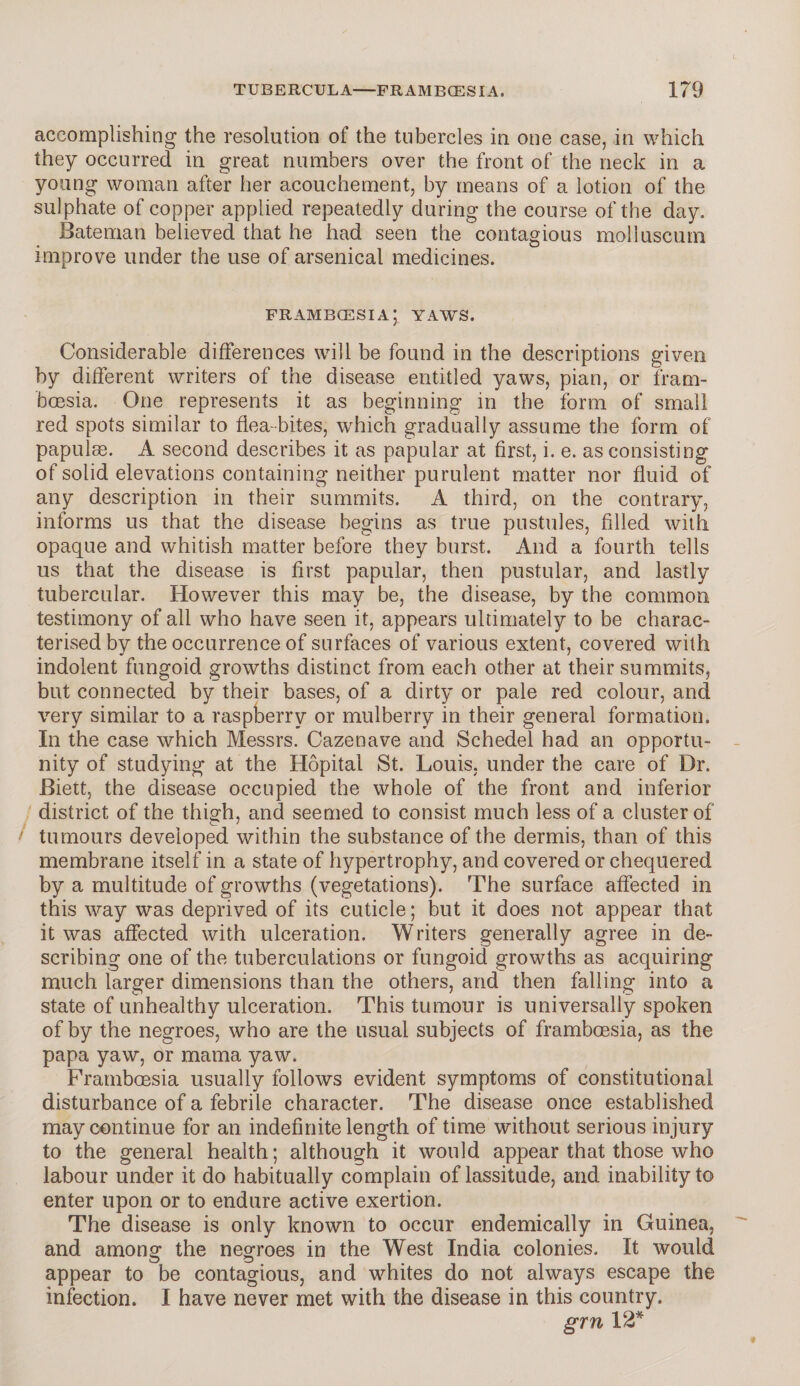 accomplishing the resolution of the tubercles in one case, in which they occurred in great numbers over the front of the neck in a young woman after her acouchement, by means of a lotion of the sulphate of copper applied repeatedly during the course of the day. Bateman believed that he had seen the contagious molluscum improve under the use of arsenical medicines. frambcesia; yaws. Considerable differences will be found in the descriptions given by different writers of the disease entitled yaws, pian, or fram- boesia. One represents it as beginning in the form of small red spots similar to flea-bites, which gradually assume the form of papulae. A second describes it as papular at first, i. e. as consisting of solid elevations containing neither purulent matter nor fluid of any description in their summits. A third, on the contrary, informs us that the disease begins as true pustules, filled with opaque and whitish matter before they burst. And a fourth tells us that the disease is first papular, then pustular, and lastly tubercular. However this may be, the disease, by the common testimony of all who have seen it, appears ultimately to be charac¬ terised by the occurrence of surfaces of various extent, covered with indolent fungoid growths distinct from each other at their summits, but connected by their bases, of a dirty or pale red colour, and very similar to a raspberry or mulberry in their general formation. In the case which Messrs. Cazenave and Schedel had an opportu¬ nity of studying at the Hopital St. Louis, under the care of Dr. Biett, the disease occupied the whole of the front and inferior district of the thigh, and seemed to consist much less of a cluster of tumours developed within the substance of the dermis, than of this membrane itself in a state of hypertrophy, and covered or chequered by a multitude of growths (vegetations). The surface affected in this way was deprived of its cuticle; but it does not appear that it was affected with ulceration. Writers generally agree in de¬ scribing one of the tuberculations or fungoid growths as acquiring much larger dimensions than the others, and then falling into a state of unhealthy ulceration. This tumour is universally spoken of by the negroes, who are the usual subjects of framboesia, as the papa yaw, or mama yaw. Framboesia usually follows evident symptoms of constitutional disturbance of a febrile character. The disease once established may continue for an indefinite length of time without serious injury to the general health; although it would appear that those who labour under it do habitually complain of lassitude, and inability to enter upon or to endure active exertion. The disease is only known to occur endemically in Guinea, and among the negroes in the West India colonies. It would appear to be contagious, and whites do not always escape the infection. I have never met with the disease in this country. grn 12*