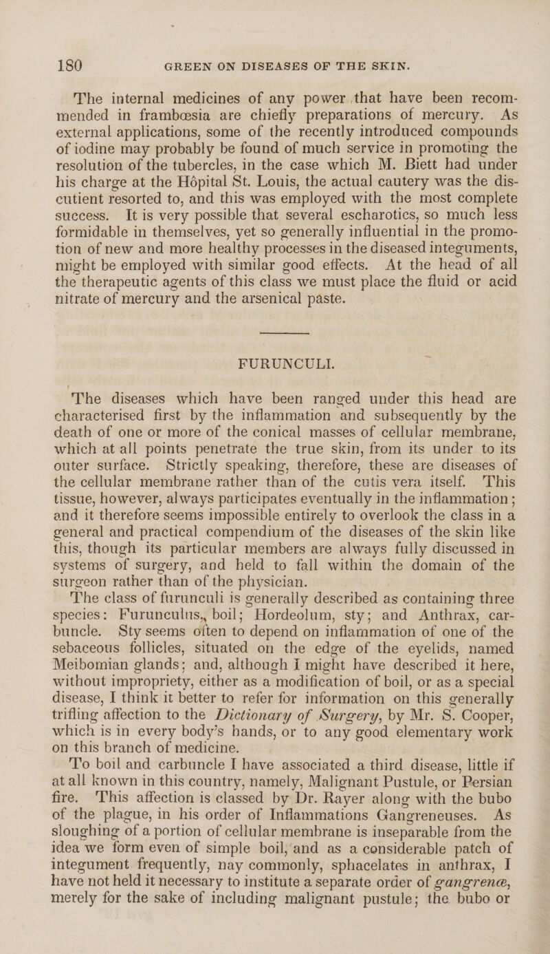 The internal medicines of any power that have been recom¬ mended in framboesia are chiefly preparations of mercury. As external applications, some of the recently introduced compounds of iodine may probably be found of much service in promoting the resolution of the tubercles, in the case which M. Biett had under his charge at the Hopital St. Louis, the actual cautery was the dis- cutient resorted to, and this was employed with the most complete success. It is very possible that several escharotics, so much less formidable in themselves, yet so generally influential in the promo¬ tion of new and more healthy processes in the diseased integuments, might be employed with similar good effects. At the head of all the therapeutic agents of this class we must place the fluid or acid nitrate of mercury and the arsenical paste. FURUNCULI. i The diseases which have been ranged under this head are characterised first by the inflammation and subsequently by the death of one or more of the conical masses of cellular membrane, which at all points penetrate the true skin, from its under to its outer surface. Strictly speaking, therefore, these are diseases of the cellular membrane rather than of the cutis vera itself. This tissue, however, always participates eventually in the inflammation ; and it therefore seems impossible entirely to overlook the class in a general and practical compendium of the diseases of the skin like this, though its particular members are always fully discussed in systems of surgery, and held to fall within the domain of the surgeon rather than of the physician. The class of furunculi is generally described as containing three species: Furunculus,, boil; Hordeolum, sty; and Anthrax, car¬ buncle. Sty seems often to depend on inflammation of one of the sebaceous follicles, situated on the edge of the eyelids, named Meibomian glands; and, although I might have described it here, without impropriety, either as a modification of boil, or as a special disease, I think it better to refer for information on this generally trifling affection to the Dictionary of Surgery, by Mr. S. Cooper, which is in every body’s hands, or to any good elementary work on this branch of medicine. To boil and carbuncle I have associated a third disease, little if at all known in this country, namely, Malignant Pustule, or Persian fire. This affection is classed by Dr. Rayer along with the bubo of the plague, in his order of Inflammations Gangreneuses. As sloughing of a portion of cellular membrane is inseparable from the idea we form even of simple boil, and as a considerable patch of integument frequently, nay commonly, sphacelates in anthrax, I have not held it necessary to institute a separate order of gan,grence, merely for the sake of including malignant pustule; the bubo or