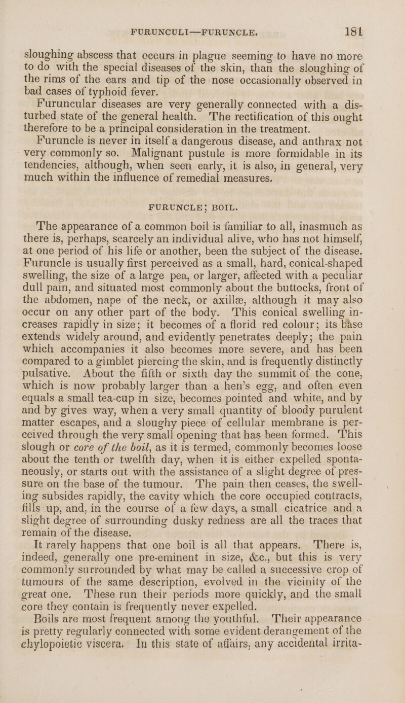 sloughing abscess that occurs in plague seeming to have no more to do with the special diseases of the skin, than the sloughing of the rims of the ears and tip of the nose occasionally observed in bad cases of typhoid fever. Furuncular diseases are very generally connected with a dis¬ turbed state of the general health. The rectification of this ought therefore to be a principal consideration in the treatment. Furuncle is never in itself a dangerous disease, and anthrax not very commonly so. Malignant pustule is more formidable in its tendencies, although, when seen early, it is also, in general, very much within the influence of remedial measures. furuncle; boil. The appearance of a common boil is familiar to all, inasmuch as there is, perhaps, scarcely an individual alive, who has not himself, at one period of his life or another, been the subject of the disease. Furuncle is usually first perceived as a small, hard, conical-shaped swelling, the size of a large pea, or larger, affected with a peculiar dull pain, and situated most commonly about the buttocks, front of the abdomen, nape of the neck, or axillae, although it may also occur on any other part of the body. This conical swelling in¬ creases rapidly in size; it becomes of a florid red colour; its base extends widely around, and evidently penetrates deeply; the pain which accompanies it also becomes more severe, and has been compared to a gimblet piercing the skin, and is frequently distinctly pulsative. About the fifth or sixth day the summit of the cone, which is now probably larger than a hen’s egg, and often even equals a small tea-cup in size, becomes pointed and white, and by and by gives way, when a very small quantity of bloody purulent matter escapes, and a sloughy piece of cellular membrane is per¬ ceived through the very small opening that ha^ been formed. This slough or core of the boil, as it is termed, commonly becomes loose about the tenth or twelfth day, when it is either expelled sponta¬ neously, or starts out with the assistance of a slight degree of pres¬ sure on the base of the tumour. The pain then ceases, the swell¬ ing subsides rapidly, the cavity which the core occupied contracts, fills up, and, in the course of a few days, a small cicatrice and a slight degree of surrounding dusky redness are all the traces that remain of the disease. It rarely happens that one boil is all that appears. There is, indeed, generally one pre-eminent in size, &c., but this is very commonly surrounded by what may be called a successive crop of tumours of the same description, evolved in the vicinity of the great one. These run their periods more quickly, and the small core they contain is frequently never expelled. Boils are most frequent among the youthful. Their appearance is pretty regularly connected with some evident derangement of the ehylopoietie viscera. In this state of affairs, any accidental irrita-