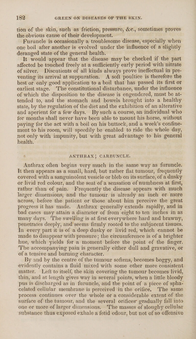 tion of the skin, such as friction, pressure, &c., sometimes proves the obvious cause of their development. Furuncle is occasionally a troublesome disease, especially when one boil after another is evolved under the influence of a slightly deranged state of the general health. It would appear that the disease may be checked if the part affected be touched freely at a sufficiently early period with nitrate of silver. Discutients of all kinds always prove ineffectual in pre¬ venting its arrival at suppuration. A soft poultice is therefore the best or only good application to a boil that has passed its first or earliest stage. The constitutional disturbance, under the influence of which the disposition to the disease is engendered, must be at¬ tended to, and the stomach and bowels brought into a healthy state, by the regulation of the diet and the exhibition of an alterative and aperient for a few days. By such a course, an individual who for months shall never have been able to mount his horse, without paying for the act with a boil on his buttock, and a week’s confine¬ ment to his room, will speedily be enabled to ride the whole day, not only with impunity, but with great advantage to his general health. ANTHRAX; CARBUNCLE. Anthrax often begins very much in the same way as furuncle. It then appears as a small, hard, but rather flat tumour, frequently covered with a sanguinolent vesicle or bleb on its surface, of a dusky or livid red colour, and the seat of a sensation of numbness at first, rather than of pain. Frequently the disease appears with much larger dimensions, and the tumour is already an inch or more across, before the patient or those about him perceive the great progress it has made. Anthrax generally extends rapidly, and in bad cases may attain a diameter of from eight to ten inches in as many days. The swelling is at first everywhere hard and brawny, penetrates deeply, and seems firmly rooted to the subjacent tissues. In every part it is of a deep dusky or livid red, which cannot be made to disappear with pressure; the circumference is of a brighter hue, which yields for a moment before the point of the finger. The accompanying pain is generally either dull and gravative, or of a tensive and burning character. By and by the centre of the tumour softens, becomes boggy, and evidently contains a fluid mixed with some other more consistent matter. Left to itself, the skin covering the tumour becomes livid, thin, and at length gives way in several points, when a little bloody pus is discharged as in furuncle, and the point of a piece of spha¬ celated cellular membrane is perceived in the orifice. The same process continues over the whole or a considerable extent of the surface of the tumour, and the several orifices' gradually fall into one or more of larger dimensions. The masses of sloughy cellular substance thus exposed exhale a fetid odour, but not of so offensive
