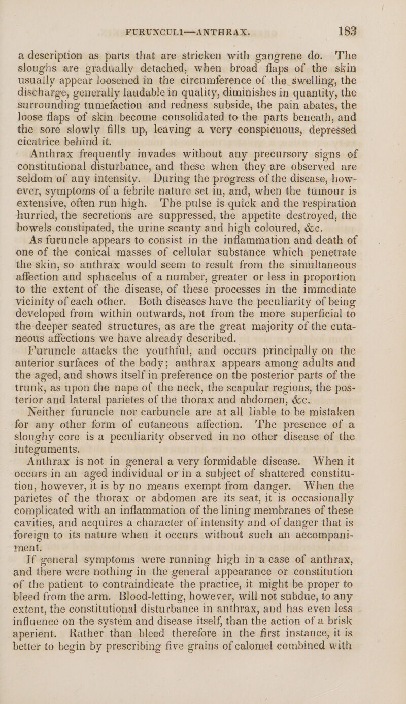 a description as parts that are stricken with gangrene do. The sloughs are gradually detached, when broad flaps of the skin usually appear loosened in the circumference of the swelling, the discharge, generally laudable in quality, diminishes in quantity, the surrounding tumefaction and redness subside, the pain abates, the loose flaps of skin become consolidated to the parts beneath, and the sore slowly fills up, leaving a very conspicuous, depressed cicatrice behind it. Anthrax frequently invades without any precursory signs of constitutional disturbance, and these when they are observed are seldom of any intensity. During the progress of the disease, how¬ ever, symptoms of a febrile nature set in, and, when the tumour is extensive, often run high. The pulse is quick and the respiration hurried, the secretions are suppressed, the appetite destroyed, the bowels constipated, the urine scanty and high coloured, &c. As furuncle appears to consist in the inflammation and death of one of the conical masses of cellular substance which penetrate the skin, so anthrax would seem to result from the simultaneous affection and sphacelus of a number, greater or less in proportion to the extent of the disease, of these processes in the immediate vicinity of each other. Both diseases have the peculiarity of being developed from within outwards, not from the more superficial to the deeper seated structures, as are the great majority of the cuta¬ neous affections we have already described. Furuncle attacks the youthful, and occurs principally on the anterior surfaces of the body; anthrax appears among adults and the aged, and shows itself in preference on the posterior parts of the trunk, as upon the nape of the neck, the scapular regions, the pos¬ terior and lateral parietes of the thorax and abdomen, &c. Neither furuncle nor carbuncle are at all liable to be mistaken for any other form of cutaneous affection. The presence of a sloughy core is a peculiarity observed in no other disease of the integuments. Anthrax is not in general a very formidable disease. When it occurs in an aged individual or in a subject of shattered constitu¬ tion, however, it is by no means exempt from danger. When the parietes of the thorax or abdomen are its seat, it is occasionally complicated with an inflammation of the lining membranes of these cavities, and acquires a character of intensity and of danger that is foreign to its nature when it occurs without such an accompani¬ ment. If general symptoms were running high in a case of anthrax, and there were nothing in the general appearance or constitution of the patient to contraindicate the practice, it might be proper to bleed from the arm. Blood-letting, however, will not subdue, to any extent, the constitutional disturbance in anthrax, and has even less influence on the system and disease itself, than the action of a brisk aperient. Rather than bleed therefore in the first instance, it is better to begin by prescribing five grains of calomel combined with