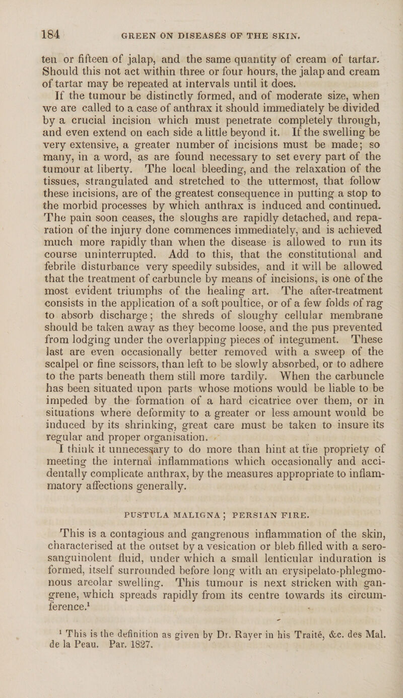 ten or fifteen of jalap, and the same quantity of cream of tartar. Should this not act within three or four hours, the jalap and cream of tartar may be repeated at intervals until it does. If the tumour be distinctly formed, and of moderate size, when we are called to a case of anthrax it should immediately be divided by a crucial incision which must penetrate completely through, and even extend on each side a little beyond it. If the swelling be very extensive, a greater number of incisions must be made; so many, in a word, as are found necessary to set every part of the tumour at liberty. The local bleeding, and the relaxation of the tissues, strangulated and stretched to the uttermost, that follow these incisions, are of the greatest consequence in putting a stop to the morbid processes by which anthrax is induced and continued. The pain soon ceases, the sloughs are rapidly detached, and repa¬ ration of the injury done commences immediately, and is achieved much more rapidly than when the disease is allowed to run its course uninterrupted. Add to this, that the constitutional and febrile disturbance very speedily subsides, and it will be allowed that the treatment of carbuncle by means of incisions, is one of the most evident triumphs of the healing art. The after-treatment consists in the application of a soft poultice, or of a few folds of rag to absorb discharge; the shreds of sloughy cellular membrane should be taken away as they become loose, and the pus prevented from lodging under the overlapping pieces of integument. These last are even occasionally better removed with a sweep of the scalpel or fine scissors, than left to be slowly absorbed, or to adhere to the parts beneath them still more tardily. When the carbuncle has been situated upon parts whose motions would be liable to be impeded by the formation of a hard cicatrice over them, or in situations where deformity to a greater or less amount would be induced by its shrinking, great care must be taken to insure its regular and proper organisation, I think it unnecessary to do more than hint at the propriety of meeting the internal inflammations which occasionally and acci¬ dentally complicate anthrax, by the measures appropriate to inflam¬ matory affections generally. PUSTULA MALIGNA ; PERSIAN FIRE. This is a contagious and gangrenous inflammation of the skin, characterised (it the outset by a vesication or bleb filled with a sero- sanguinolent fluid, under which a small lenticular induration is formed, itself surrounded before long with an erysipeiato-phlegmo- nous areolar swelling. This tumour is next stricken with gan¬ grene, which spreads rapidly from its centre towards its circum¬ ference.1 or 1 This is the definition as given by Dr. Rayer in his Traite, &c. des Mai. de la Peau. Par. 1827.