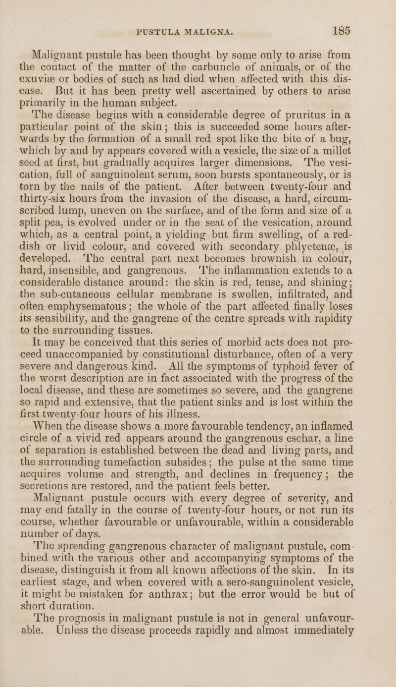 Malignant pustule has been thought by some only to arise from the contact of the matter of the carbuncle of animals, or of the exuviae or bodies of such as had died when affected with this dis¬ ease. But it has been pretty well ascertained by others to arise primarily in the human subject. The disease begins with a considerable degree of pruritus in a particular point of the skin; this is succeeded some hours after¬ wards by the formation of a small red spot like the bite of a bug, which by and by appears covered with a vesicle, the size of a millet seed at first, but gradually acquires larger dimensions. The vesi¬ cation, full of sanguinolent serum, soon bursts spontaneously, or is torn by the nails of the patient. After between twenty-four and thirty-six hours from the invasion of the disease, a hard, circum¬ scribed lump, uneven on the surface, and of the form and size of a split pea, is evolved under or in the seat of the vesication, around which, as a central point, a yielding but firm swelling, of a red¬ dish or livid colour, and covered with secondary phlyctenae, is developed. The central part next becomes brownish in colour, hard, insensible, and gangrenous. The inflammation extends to a considerable distance around: the skin is red, tense, and shining; the sub-cutaneous cellular membrane is swollen, infiltrated, and often emphysematous; the whole of the part affected finally loses its sensibility, and the gangrene of the centre spreads with rapidity to the surrounding tissues. It may be conceived that this series of morbid acts does not pro¬ ceed unaccompanied by constitutional disturbance, often of a very severe and dangerous kind. All the symptoms of typhoid fever of the worst description are in fact associated with the progress of the local disease, and these are sometimes so severe, and the gangrene so rapid and extensive, that the patient sinks and is lost within the first twenty-four hours of his illness. When the disease shows a more favourable tendency, an inflamed circle of a vivid red appears around the gangrenous eschar, a line of separation is established between the dead and living parts, and the surrounding tumefaction subsides; the pulse at the same time acquires volume and strength, and declines in frequency; the secretions are restored, and the patient feels better. Malignant pustule occurs with every degree of severity, and may end fatally in the course of twenty-four hours, or not run its course, whether favourable or unfavourable, within a considerable number of days. The spreading gangrenous character of malignant pustule, com¬ bined with the various other and accompanying symptoms of the disease, distinguish it from all known affections of the skin. In its earliest stage, and when covered with a sero-sanguinolent vesicle, it might be mistaken for anthrax; but the error would be but of* short duration. The prognosis in malignant pustule is not in general unfavour¬ able. Unless the disease proceeds rapidly and almost immediately