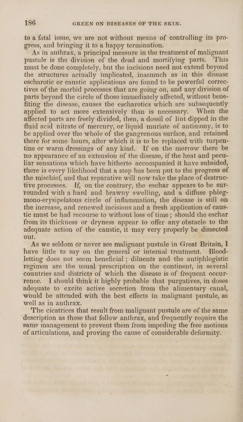 to a fatal issue, we are not without means of controlling its pro¬ gress, and bringing it to a happy termination. As in anthrax, a principal measure in the treatment of malignant pustule is the division of the dead and mortifying parts. This must be done completely, but the incisions need not extend beyond the structures actually implicated, inasmuch as in this disease escharotic or caustic applications are found to be powerful correc¬ tives of the morbid processes that are going on, and any division of parts beyond the circle of those immediately affected, without bene¬ fiting the disease, causes the escharotics which are subsequently applied to act more extensively than is necessary. When the affected parts are freely divided, then, a dossil of lint dipped in the fluid acid nitrate of mercury, or liquid muriate of antimony, is to be applied over the whole of the gangrenous surface, and retained there for some hours, after which it is to be replaced with turpen¬ tine or warm dressings of any kind. If on the morrow there be no appearance of an extension of the disease, if the heat and pecu¬ liar sensations which have hitherto accompanied it have subsided, there is every likelihood that a stop has been put to the progress of the mischief, and that reparative will now take the place of destruc¬ tive processes. If, on the contrary, the eschar appears to be sur¬ rounded with a hard and brawny swelling, and a diffuse phleg- mono-erysipelatous circle of inflammation, the disease is still on the increase, and renewed incisions and a fresh application of caus¬ tic must be had recourse to without loss of time ; should the eschar from its thickness or dryness appear to offer any obstacle to the adequate action of the caustic, it may very properly be dissected out. As we seldom or never see malignant pustule in Great Britain, I have little to say on the general or internal treatment. Blood¬ letting does not seem beneficial; diluents and the antiphlogistic regimen are the usual prescription on the continent, in several countries and districts of which the disease is of frequent occur¬ rence. I should think it highly probable that purgatives, in doses adequate to excite active secretion from the alimentary canal, would be attended with the best effects in malignant pustule, as well as in anthrax. The cicatrices that result from malignant pustule are of the same description as those that follow anthrax, and frequently require the same management to prevent them from impeding the free motions of articulations, and proving the cause of considerable deformity.