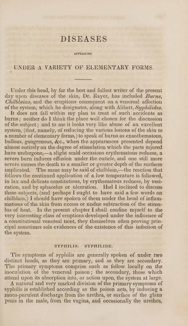 DISEASES APPEARING UNDER A VARIETY OF ELEMENTARY FORMS, Under this head, by far the best and fullest writer of the present day upon diseases of the skin, Dr. Rayer, has included Burns, Chilblains, and the eruptions consequent on a venereal affection of the system, which he designates, along with Alibert, Syphilides. It does not fall within my plan to treat of such accidents as burns ; neither do I think the place well chosen for the discussion of the subject; and to me it looks very like abuse of an excellent system, (that, namely, of reducing the various lesions of the skin to a number of elementary forms,) to speak of burns as exanthematous, bullous, gangrenous, die., when the appearances presented depend almost entirely on the degree of stimulation which the parts injured have undergone,—a slight scald occasions erythematous redness, a severe burn induces effusion under the cuticle, and one still more severe causes the death to a smaller or greater depth of the surfaces implicated. The same may be said of chilblain,—the reaction that follows the continued application of a low temperature is followed, in lax and delicate constitutions, by erythematous redness, by vesi¬ cation, and by sphacelus or ulceration. Had I inclined to discuss these subjects, (and perhaps I ought to have said a few words on chilblain,) I should have spoken of them under the head of inflam¬ mations of the skin from excess or undue subtraction of the stimu¬ lus of heat. In the present chapter I shall confine myself to the very interesting class of eruptions developed under the influence of a constitutional venereal taint, they themselves often proving prin¬ cipal sometimes sole evidences of the existence of this infection of the system. SYPHILIS. SYPHILIDE. The symptoms of syphilis are generally spoken of under two distinct heads, as they are primary, and as they are secondary. The primary symptoms comprise such as follow locally on the inoculation of the venereal poison; the secondary, those which attend upon its absorption into, or action upon, the system at large. A natural and very marked division of the primary symptoms of syphilis is established according as the poison acts, by inducing a muco-puruient discharge from the urethra, or surface of the glans penis in the male, from the vagina, and occasionally the urethra,