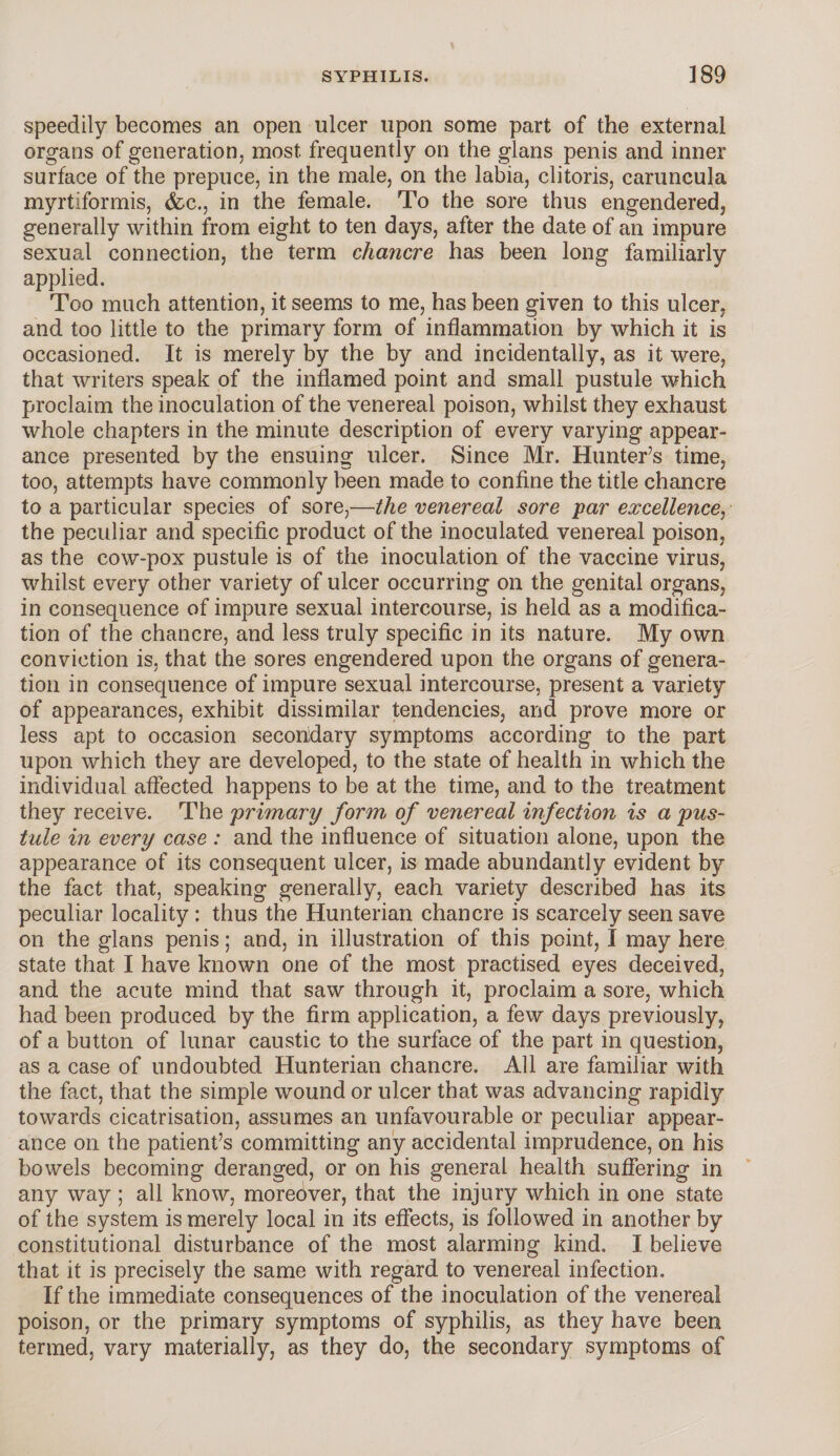 speedily becomes an open ulcer upon some part of the external organs of generation, most frequently on the glans penis and inner surface of the prepuce, in the male, on the labia, clitoris, caruncula myrtiformis, (fee., in the female. To the sore thus engendered, generally within from eight to ten days, after the date of an impure sexual connection, the term chancre has been long familiarly applied. Too much attention, it seems to me, has been given to this ulcer, and too little to the primary form of inflammation by which it is occasioned. It is merely by the by and incidentally, as it were, that writers speak of the inflamed point and small pustule which proclaim the inoculation of the venereal poison, whilst they exhaust whole chapters in the minute description of every varying appear¬ ance presented by the ensuing ulcer. Since Mr. Hunter’s time, too, attempts have commonly been made to confine the title chancre to a particular species of sore,—the venereal sore par excellence^ the peculiar and specific product of the inoculated venereal poison, as the cow-pox pustule is of the inoculation of the vaccine virus, whilst every other variety of ulcer occurring on the genital organs, in consequence of impure sexual intercourse, is held as a modifica¬ tion of the chancre, and less truly specific in its nature. My own conviction is, that the sores engendered upon the organs of genera¬ tion in consequence of impure sexual intercourse, present a variety of appearances, exhibit dissimilar tendencies, and prove more or less apt to occasion secondary symptoms according to the part upon which they are developed, to the state of health in which the individual affected happens to be at the time, and to the treatment they receive. The primary form, of venereal infection is a pus¬ tule in every case: and the influence of situation alone, upon the appearance of its consequent ulcer, is made abundantly evident by the fact that, speaking generally, each variety described has its peculiar locality : thus the Hunterian chancre is scarcely seen save on the glans penis; and, in illustration of this point, I may here state that I have known one of the most practised eyes deceived, and the acute mind that saw through it, proclaim a sore, which had been produced by the firm application, a few days previously, of a button of lunar caustic to the surface of the part in question, as a case of undoubted Hunterian chancre. All are familiar with the fact, that the simple wound or ulcer that was advancing rapidly towards cicatrisation, assumes an unfavourable or peculiar appear¬ ance on the patient’s committing any accidental imprudence, on his bowels becoming deranged, or on his general health suffering in any way ; all know, moreover, that the injury which in one state of the system is merely local in its effects, is followed in another by constitutional disturbance of the most alarming kind. I believe that it is precisely the same with regard to venereal infection. If the immediate consequences of the inoculation of the venereal poison, or the primary symptoms of syphilis, as they have been termed, vary materially, as they do, the secondary symptoms of