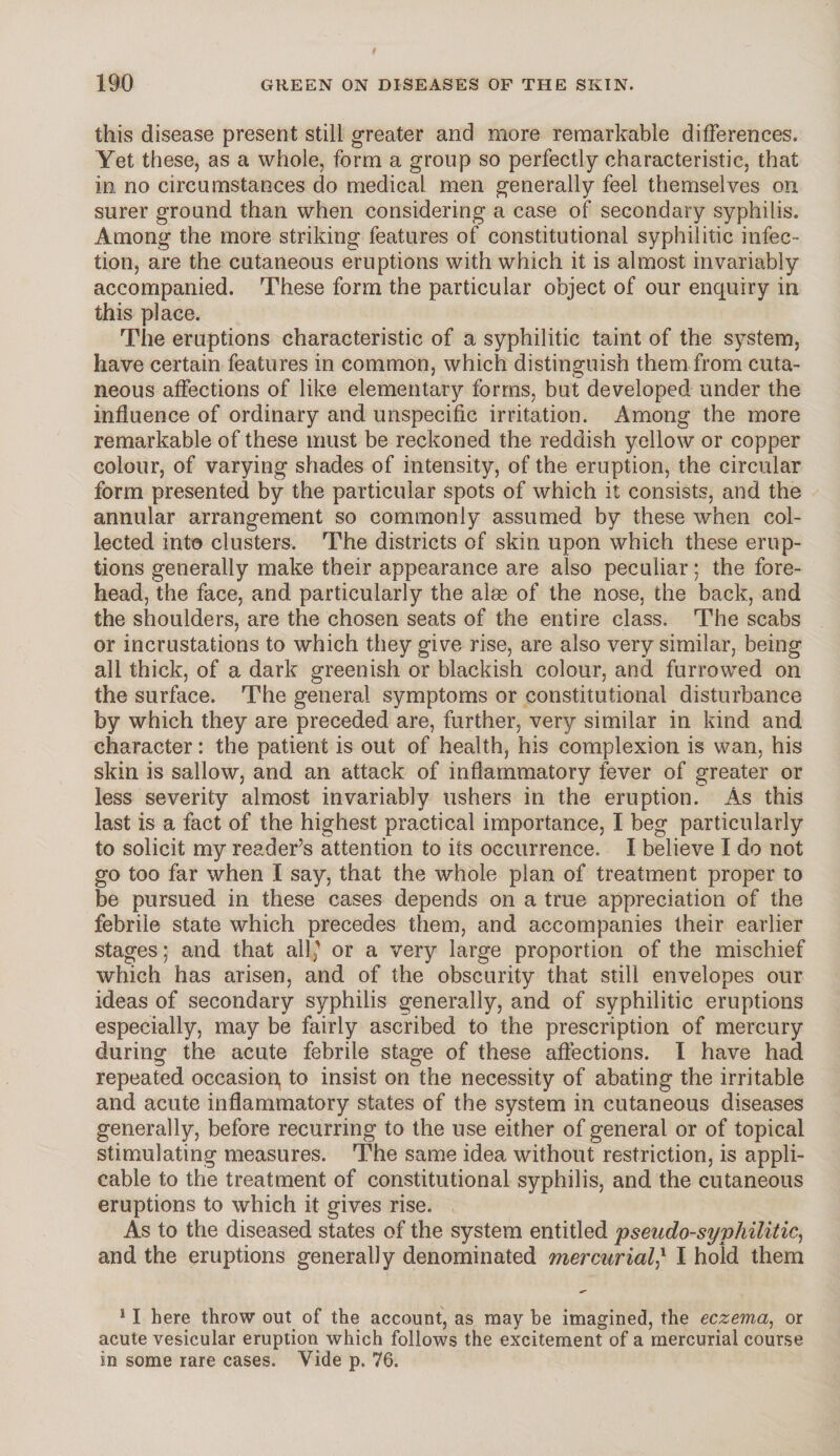 this disease present still greater and more remarkable differences. Yet these, as a whole, form a group so perfectly characteristic, that in. no circumstances do medical men generally feel themselves on surer ground than when considering a case of secondary syphilis. Among the more striking features of constitutional syphilitic infec¬ tion, are the cutaneous eruptions with which it is almost invariably accompanied. These form the particular object of our enquiry in this place. The eruptions characteristic of a syphilitic taint of the system, have certain features in common, which distinguish them from cuta¬ neous affections of like elementary forms, but developed under the influence of ordinary and unspecific irritation. Among the more remarkable of these must be reckoned the reddish yellow or copper colour, of varying shades of intensity, of the eruption, the circular form presented by the particular spots of which it consists, and the annular arrangement so commonly assumed by these when col¬ lected into clusters. The districts of skin upon which these erup¬ tions generally make their appearance are also peculiar; the fore¬ head, the face, and particularly the aim of the nose, the back, and the shoulders, are the chosen seats of the entire class. The scabs or incrustations to which they give rise, are also very similar, being all thick, of a dark greenish or blackish colour, and furrowed on the surface. The general symptoms or constitutional disturbance by which they are preceded are, further, very similar in kind and character: the patient is out of health, his complexion is wan, his skin is sallow, and an attack of inflammatory fever of greater or less severity almost invariably ushers in the eruption. As this last is a fact of the highest practical importance, I beg particularly to solicit my reader’s attention to its occurrence. I believe I do not go too far when I say, that the whole plan of treatment proper to be pursued in these cases depends on a true appreciation of the febrile state which precedes them, and accompanies their earlier stages; and that all' or a very large proportion of the mischief which has arisen, and of the obscurity that still envelopes our ideas of secondary syphilis generally, and of syphilitic eruptions especially, may be fairly ascribed to the prescription of mercury during the acute febrile stage of these affections. I have had repeated occasion, to insist on the necessity of abating the irritable and acute inflammatory states of the system in cutaneous diseases generally, before recurring to the use either of general or of topical stimulating measures. The same idea without restriction, is appli¬ cable to the treatment of constitutional syphilis, and the cutaneous eruptions to which it gives rise. As to the diseased states of the system entitled pseudo-syphilitic, and the eruptions generally denominated mercurial,* I hold them 11 here throw out of the account, as may be imagined, the eczema, or acute vesicular eruption which follows the excitement of a mercurial course in some rare cases. Vide p. 76.