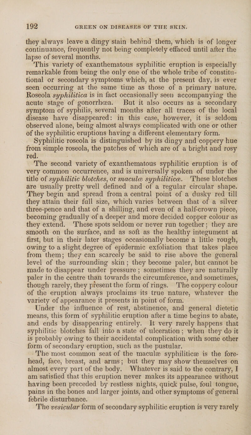 they always leave a dingy stain behind them, which is of longer continuance, frequently not being completely effaced until after the lapse of several months. This variety of exanthematous syphilitic eruption is especially remarkable from being the only one of the whole tribe of constitu¬ tional or secondary symptoms which, at the present day, is ever seen occurring at the same time as those of a primary nature. Roseola syphilitica is in fact occasionally seen accompanying the acute stage of gonorrhoea. But it also occurs as a secondary symptom of syphilis, several months after all traces of the local disease have disappeared: in this case, however, it is seldom observed alone, being almost always complicated with one or other of the syphilitic eruptions having a different elementary form. Syphilitic roseola is distinguished by its dingy and coppery hue from simple roseola, the patches of which are of a bright and rosy red. The second variety of exanthematous syphilitic eruption is of very common occurrence, and is universally spoken of under the title of syphilitic blotches, or maculae syphiliticce. These blotches are usually pretty well defined and of a regular circular shape. They begin and spread from a central point of a dusky red till they attain their full size, which varies between that of a silver three-pence and that of a shilling, and even of a half-crown piece, becoming gradually of a deeper and more decided copper colour as they extend. These spots seldom or never run together ; they are smooth on the surface, and as soft as the healthy integument at first, but in their later stages occasionally become a little rough, owing to a slight degree of epidermic exfoliation that takes place from them; they can scarcely be said to rise above the general level of the surrounding skin; they become paler, but cannot be made to disappear under pressure ; sometimes they are naturally paler in the centre than towards the circumference, and sometimes, though rarely, they present the form of rings. The coppery colour of the eruption always proclaims its true nature, whatever the variety of appearance it presents in point of form. Under the influence of rest, abstinence, and general dietetic means, this form of syphilitic eruption after a time begins to abate, and ends by disappearing entirely. It very rarely happens that syphilitic blotches fall into a state of ulceration ; when they do it is probably owing to their accidental complication with some other form of secondary eruption, such as the pustular. The most common seat of the maculse syphilitic® is the fore¬ head, face, breast, and arms; but they may show themselves on almost every part of the body. Whatever is said to the contrary, I am satisfied that this eruption never makes its appearance without having been preceded by restless nights, quick pulse, foul tongue, pains in the bones and larger joints, and other symptoms of general febrile disturbance. The vesicular form of secondary syphilitic eruption is very rarely