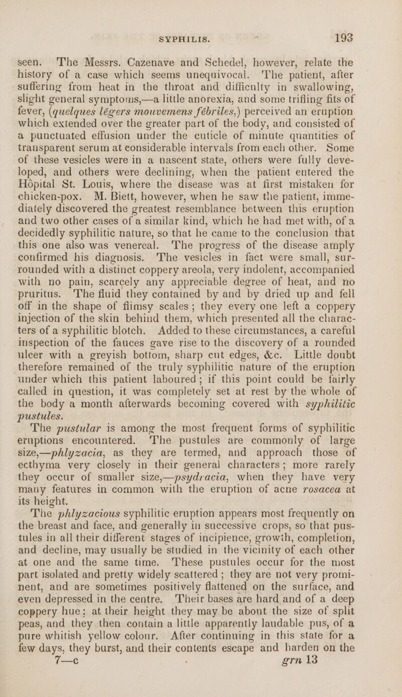 seen. The Messrs. Cazenave and Schedel, however, relate the history of a case which seems unequivocal. The patient, after suffering from heat in the throat and difficulty in swallowing, slight general symptoms,—a little anorexia, and some trifling fits of fever, (quelques legers mouvemens febriles,) perceived an eruption which extended over the greater part of the body, and consisted of a punctuated effusion under the cuticle of minute quantities of transparent serum at considerable intervals from each other. Some of these vesicles were in a nascent state, others were fully deve¬ loped, and others were declining, when the patient entered the Hopital St. Louis, where the disease was at first mistaken for chicken-pox. M. Biett, however, when he saw the patient, imme¬ diately discovered the greatest resemblance between this eruption and two other cases of a similar kind, which he had met with, of a decidedly syphilitic nature, so that he came to the conclusion that this one also was venereal. The progress of the disease amply confirmed his diagnosis. The vesicles in fact were small, sur¬ rounded with a distinct coppery areola, very indolent, accompanied with no pain, scarcely any appreciable degree of heat, and no pruritus. The fluid they contained by and by dried up and fell off in the shape of flimsy scales ; they every one left a coppery injection of the skin behind them, which presented all the charac¬ ters of a syphilitic blotch. Added to these circumstances, a careful inspection of the fauces gave rise to the discovery of a rounded ulcer with a greyish bottom, sharp cut edges, &c. Little doubt therefore remained of the truly syphilitic nature of the eruption under which this patient laboured ; if this point could be fairly called in question, it was completely set at rest by the whole of the body a month afterwards becoming covered with syphilitic pustules. The pustular is among the most frequent forms of syphilitic eruptions encountered. The pustules are commonly of large size,—phlyzacia, as they are termed, and approach those of ecthyma very closely in their general characters ; more rarely they occur of smaller size,—psydracia, when they have very many features in common with the eruption of acne rosacea at its height. The phlyzacious syphilitic eruption appears most frequently on the breast and face, and generally in successive crops, so that pus¬ tules in all their different stages of incipience, growth, completion, and decline, may usually be studied in the vicinity of each other at one and the same time. These pustules occur for the most part isolated and pretty widely scattered ; they are not very promi¬ nent, and are sometimes positively flattened on the surface, and even depressed in the centre. Their bases are hard and of a deep coppery hue: at their height they may be about the size of split peas, and they then contain a little apparently laudable pus, of a pure whitish yellow colour. After continuing in this state for a few days, they burst, and their contents escape and harden on the 7—c . grn 13