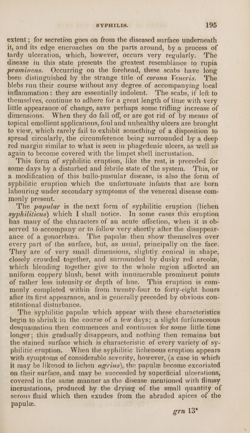 extent; for secretion goes on from the diseased surface underneath it, and its edge encroaches on the parts around, by a process of tardy ulceration, which, however, occurs very regularly. The disease in this state presents the greatest resemblance to rupia, prominens. Occurring on the forehead, these scabs have long been distinguished by the strange title of corona Veneris. The blebs run their course without any degree of accompanying local inflammation : they are essentially indolent. The scabs, if left to themselves, continue to adhere for a great length of time with very little appearance of change, save perhaps some trifling increase of dimensions. When they do fall off, or are got rid of by means of topical emollient applications, foul and unhealthy ulcers are brought to view, which rarely fail to exhibit something of a disposition to spread circularly, the circumference being surrounded by a deep red margin similar to what is seen in phagedenic ulcers, as well as again to become covered with the limpet shell incrustation. This form of syphilitic eruption, like the rest, is preceded for some days by a disturbed and febrile state of the system. This, or a modification of this bullo-pustular disease, is also the form of syphilitic eruption which the unfortunate infants that are born labouring under secondary symptoms of the venereal disease com¬ monly present. The papular is the next form of syphilitic eruption (lichen syphiliticus) which I shall notice. In some cases this eruption has many of the characters of an acute affection, when it is ob¬ served to accompany or to follow very shortly after the disappear¬ ance of a gonorrhoea. The papulae then show themselves over every part of the surface, but, as usual, principally on the face. They are of very small dimensions, slightly conical in shape, closely crowded together, and surrounded by dusky red areolae, which blending together give to the whole region affected an uniform coppery blush, beset with innumerable prominent points of rather less intensity or depth of hue. This eruption is com¬ monly completed within from twenty-four to forty-eight hours after its first appearance, and is generally preceded by obvious con¬ stitutional disturbance. The syphilitic papulae which appear with these characteristics begin to shrink in the course of a few days; a slight furfuraceous desquamation then commences and continues for some little time longer; this gradually disappears, and nothing then remains but the stained surface which is characteristic of every variety of sy¬ philitic eruption. When the syphilitic lichenous eruption appears with symptoms of considerable severity, however, (a case in which it may be likened to lichen agri.us), the papulae become excoriated on their surface, and may be succeeded by superficial ulcerations, covered in the same manner as the disease mentioned with flimsy incrustations, produced by the drying of the small quantity of serous fluid which then exudes from the abraded apices of the papulae. grn 13*