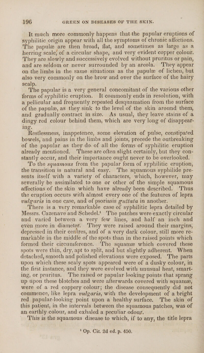 It much more commonly happens that the papular eruptions of syphilitic origin appear with all the symptoms of chronic affections. The papulse are then broad, flat, and sometimes as large as a herring scale, of a circular shape, and very evident copper colour. They are slowly and successively evolved without pruritus or pain, and are seldom or never surrounded by an areola. They appear on the limbs in the same situations as the papulae of lichen, but also very commonly on the brow and over the surface of the hairy scalp. The papular is a very general concomitant of the various other forms of syphilitic eruption. It commonly ends in resolution, with a pellicular and frequently repeated desquamation from the surface of the papulas, as they sink to the level of the skin around them, and gradually contract in size. As usual, they leave stains of a dingy red colour behind them, which are very long of disappear¬ ing. Restlessness, inappetence, some elevation of pulse, constipated bowels, and pains in the limbs and joints, precede the outbreaking of the papular as they do of all the forms of syphilitic eruption already mentioned. These are often slight certainly, but they con¬ stantly occur, and their importance ought never to be overlooked. To the squamous from the papular form of syphilitic eruption, the transition is natural and easy. The squamous syphilide pre¬ sents itself with a variety of characters, which, however, may severally be assimilated to one or other of the simple squamous affections of the skin which have already been described. Thus the eruption occurs with almost every one of the features of lepra vulgaris in one case, and of psoriasis guttata in another. There is a very remarkable case of syphilitic lepra detailed by Messrs. Cazenave and Schedel.1 The patches were exactly circular and varied between a very few lines, and half an inch and even more in diameter. They were raised around their margins, depressed in their centres, and of a very dark colour, still more re¬ markable in the middle of the spots than in the raised points which formed their circumference. The squamae which covered these spots were thin, dry. apt to split, and but slightly adherent. When detached, smooth and polished elevations were exposed. The parts upon which these scaly spots appeared were of a dusky colour, in the first instance, and they were evolved with unusual heat, smart¬ ing, or pruritus. The raised or papular looking points that sprang up upon these blotches and were afterwards covered with squamae, were of a red coppery colour; the disease consequently did not commence, like lepra vulgaris, with the development of a bright red papular-looking point upon a healthy surface. The skin of this patient, in the intervals between the squamous patches, was of an earthly colour, and exhaled a peculiar odoar. This is the squamous disease to which, if to any, the title lepra 1 Op. Cit. 2d ed. p. 450,