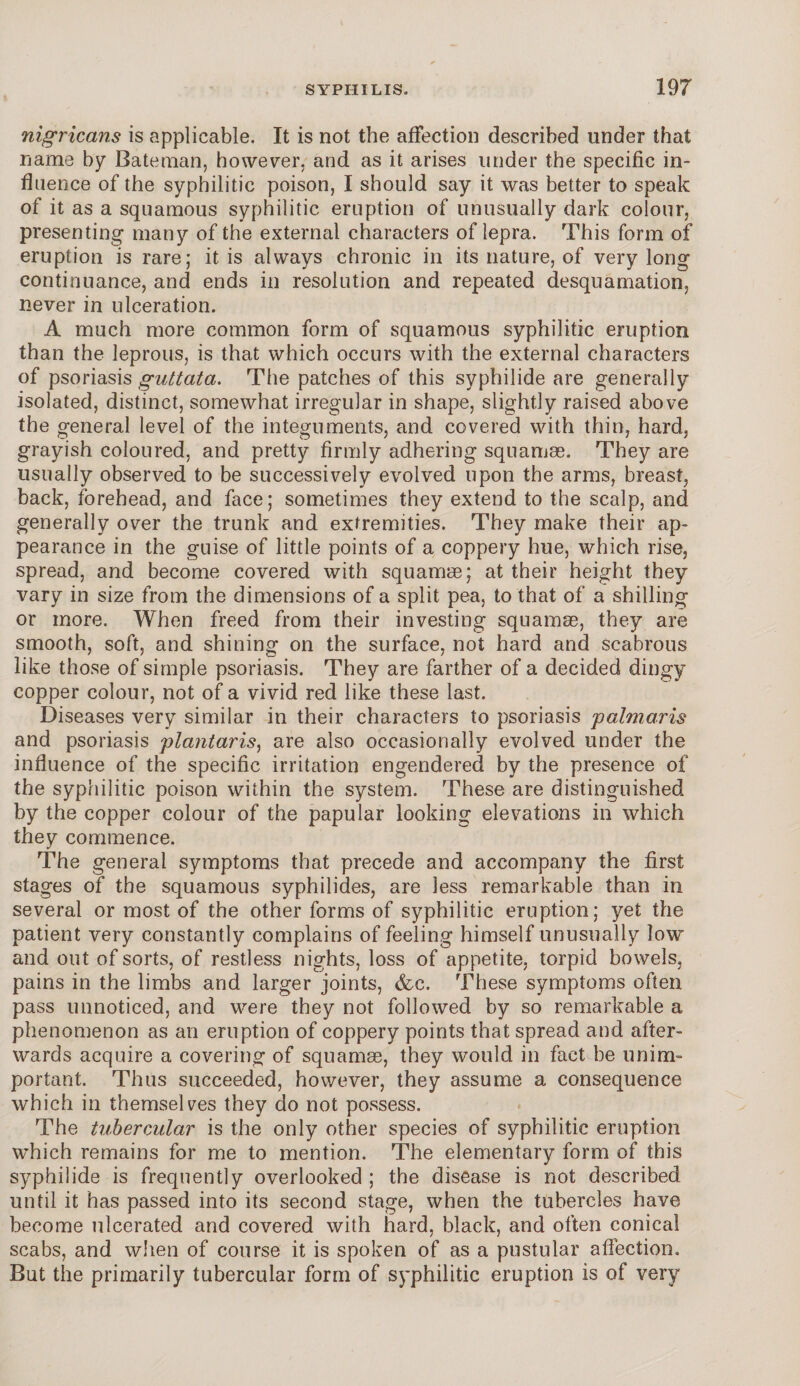nigricans is applicable. It is not the affection described under that name by Bateman, however, and as it arises under the specific in¬ fluence of the syphilitic poison, I should say it was better to speak of it as a squamous syphilitic eruption of unusually dark colour, presenting many of the external characters of lepra. This form of eruption is rare; it is always chronic in its nature, of very long continuance, and ends in resolution and repeated desquamation, never in ulceration. A much more common form of squamous syphilitic eruption than the leprous, is that which occurs with the external characters of psoriasis guttata. The patches of this syphilide are generally isolated, distinct, somewhat irregular in shape, slightly raised above the general level of the integuments, and covered with thin, hard, grayish coloured, and pretty firmly adhering squamae. They are usually observed to be successively evolved upon the arms, breast, back, forehead, and face; sometimes they extend to the scalp, and generally over the trunk and extremities. They make their ap¬ pearance in the guise of little points of a coppery hue, which rise, spread, and become covered with squamae; at their height they vary in size from the dimensions of a split pea, to that of a shilling or more. When freed from their investing squamae, they are smooth, soft, and shining on the surface, not hard and scabrous like those of simple psoriasis. They are farther of a decided dingy copper colour, not of a vivid red like these last. Diseases very similar in their characters to psoriasis palmar is and psoriasis plantaris, are also occasionally evolved under the influence of the specific irritation engendered by the presence of the syphilitic poison within the system. These are distinguished by the copper colour of the papular looking elevations in which they commence. The general symptoms that precede and accompany the first stages of the squamous syphilides, are less remarkable than in several or most of the other forms of syphilitic eruption; yet the patient very constantly complains of feeling himself unusually low and out of sorts, of restless nights, loss of appetite, torpid bowels, pains in the limbs and larger joints, &c. These symptoms often pass unnoticed, and were they not followed by so remarkable a phenomenon as an eruption of coppery points that spread and after¬ wards acquire a covering of squamae, they would in fact be unim¬ portant. Thus succeeded, however, they assume a consequence which in themselves they do not possess. The tubercular is the only other species of syphilitic eruption which remains for me to mention. The elementary form of this syphilide is frequently overlooked ; the disease is not described until it has passed into its second stage, when the tubercles have become ulcerated and covered with hard, black, and often conical scabs, and when of course it is spoken of as a pustular affection. But the primarily tubercular form of syphilitic eruption is of very