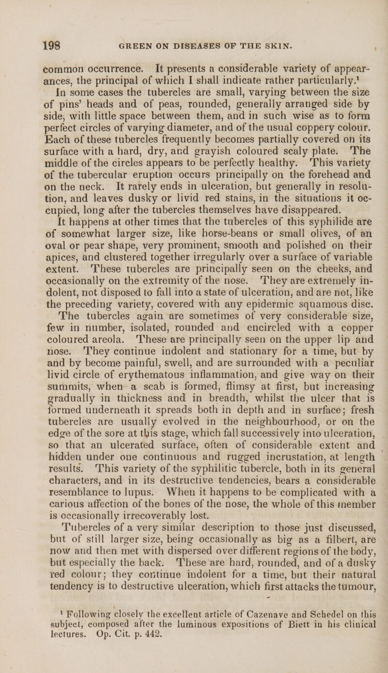 common occurrence. It presents a considerable variety of appear¬ ances, the principal of which I shall indicate rather particularly.1 In some cases the tubercles are small, varying between the size of pins’ heads and of peas, rounded, generally arranged side by side, with little space between them, and in such wise as to form perfect circles of varying diameter, and of the usual coppery colour. Each of these tubercles frequently becomes partially covered on its surface with a hard, dry, and grayish coloured scaly plate. The middle of the circles appears to be perfectly healthy. This variety of the tubercular eruption occurs principally on the forehead and on the neck. It rarely ends in ulceration, but generally in resolu¬ tion, and leaves dusky or livid red stains, in the situations it oc¬ cupied, long after the tubercles themselves have disappeared. It happens at other times that the tubercles of this syphilide are of somewhat larger size, like horse-beans or small olives, of an oval or pear shape, very prominent, smooth and polished on their apices, and clustered together irregularly over a surface of variable extent. These tubercles are principally seen on the cheeks, and occasionally on the extremity of the nose. They are extremely in¬ dolent, not disposed to fall into a state of ulceration, and are not, like the preceding variety, covered with any epidermic squamous disc. The tubercles again are sometimes of very considerable size, few in number, isolated, rounded and encircled with a copper coloured areola. These are principally seen on the upper lip and nose. They continue indolent and stationary for a time, but by and by become painful, swell, and are surrounded with a peculiar livid circle of erythematous inflammation, and give way on their summits, when a scab is formed, flimsy at first, but increasing gradually in thickness and in breadth, whilst the ulcer that is formed underneath it spreads both in depth and in surface; fresh tubercles are usually evolved in the neighbourhood, or on the edge of the sore at t^is stage, which fall successively into ulceration, so that an ulcerated surface, often of considerable extent and hidden under one continuous and rugged incrustation, at length results. This variety of the syphilitic tubercle, both in its general characters, and in its destructive tendencies, bears a considerable resemblance to lupus. When it happens to be complicated with a carious affection of the bones of the nose, the wThole of this member is occasionally irrecoverably lost. Tubercles of a very similar description to those just discussed, but of still larger size, being occasionally as big as a filbert, are now and then met with dispersed over different regions of the body, but especially the back. These are hard, rounded, and of a dusky red colour; they continue indolent for a time, but their natural tendency is to destructive ulceration, which first attacks the tumour, 1 Following closely the excellent article of Cazenave and Schedel on this subject, composed after the luminous expositions of Biett in his clinical lectures. Op. Cit. p. 442.
