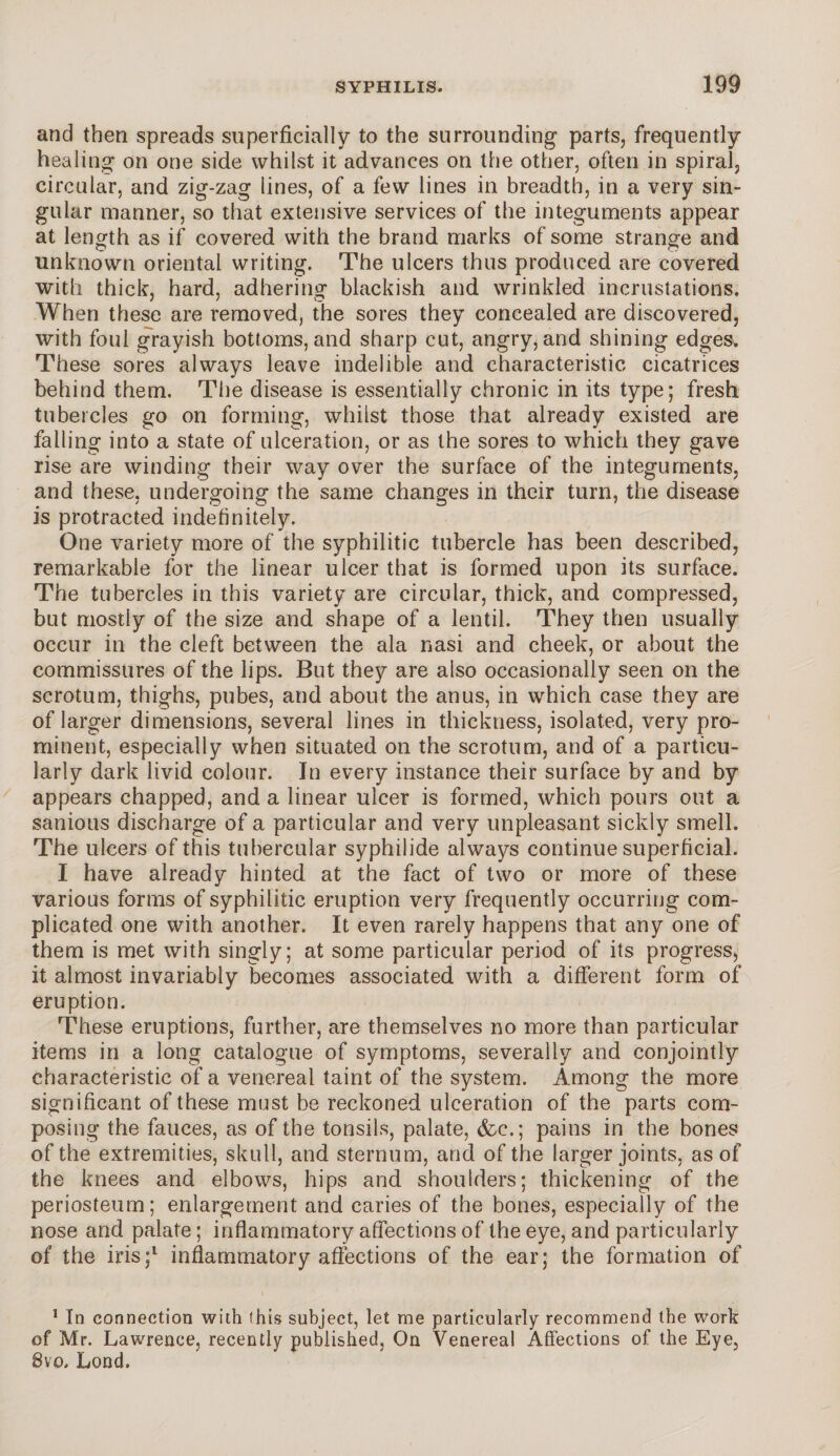 and then spreads superficially to the surrounding parts, frequently healing on one side whilst it advances on the other, often in spiral, circular, and zig-zag lines, of a few lines in breadth, in a very sin¬ gular manner, so that extensive services of the integuments appear at length as if covered with the brand marks of some strange and unknown oriental writing. The ulcers thus produced are covered with thick, hard, adhering blackish and wrinkled incrustations. When these are removed, the sores they concealed are discovered, with foul grayish bottoms, and sharp cut, angry, and shining edges. These sores always leave indelible and characteristic cicatrices behind them. The disease is essentially chronic in its type; fresh tubercles go on forming, whilst those that already existed are falling into a state of ulceration, or as the sores to which they gave rise are winding their way over the surface of the integuments, and these, undergoing the same changes in their turn, the disease is protracted indefinitely. One variety more of the syphilitic tubercle has been described, remarkable for the linear ulcer that is formed upon its surface. The tubercles in this variety are circular, thick, and compressed, but mostly of the size and shape of a lentil. They then usually occur in the cleft between the ala nasi and cheek, or about the commissures of the lips. But they are also occasionally seen on the scrotum, thighs, pubes, and about the anus, in which case they are of larger dimensions, several lines in thickness, isolated, very pro¬ minent, especially when situated on the scrotum, and of a particu¬ larly dark livid colour. In every instance their surface by and by appears chapped, and a linear ulcer is formed, which pours out a sanious discharge of a particular and very unpleasant sickly smell. The ulcers of this tubercular syphilide always continue superficial. I have already hinted at the fact of two or more of these various forms of syphilitic eruption very frequently occurring com¬ plicated one with another. It even rarely happens that any one of them is met with singly; at some particular period of its progress, it almost invariably becomes associated with a different form of eruption. These eruptions, further, are themselves no more than particular items in a long catalogue of symptoms, severally and conjointly characteristic of a venereal taint of the system. Among the more significant of these must be reckoned ulceration of the parts com¬ posing the fauces, as of the tonsils, palate, &c.; pains in the bones of the extremities, skull, and sternum, and of the larger joints, as of the knees and elbows, hips and shoulders; thickening of the periosteum; enlargement and caries of the bones, especially of the nose and palate; inflammatory affections of the eye, and particularly of the iris;1 inflammatory affections of the ear; the formation of 1 In connection with (his subject, let me particularly recommend the work of Mr. Lawrence, recently published, On Venereal Affections of the Eye, 8vo, Lond.