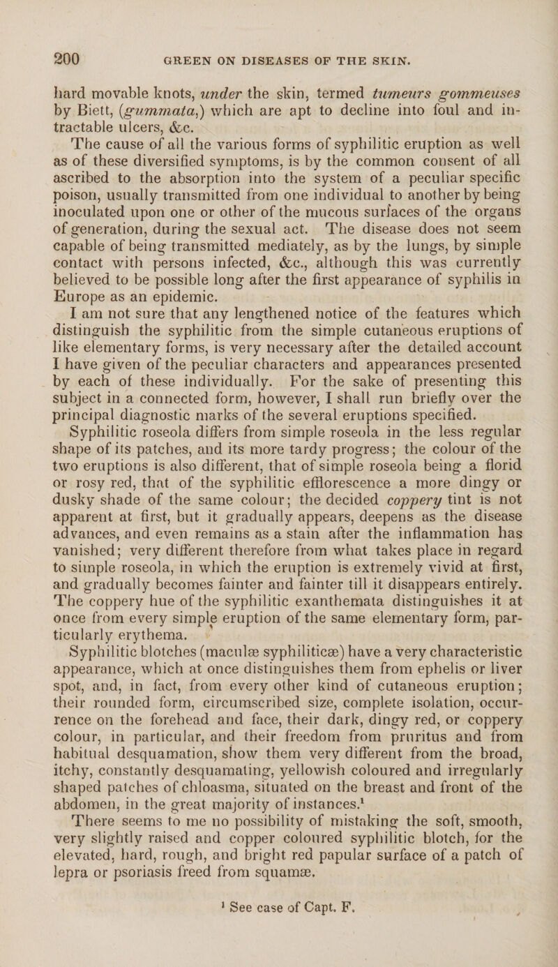 hard movable knots, under the skin, termed tumeurs gommeuses by Biett, (,gummata,) which are apt to decline into foul and in¬ tractable ulcers, &c. The cause of all the various forms of syphilitic eruption as well as of these diversified symptoms, is by the common consent of all ascribed to the absorption into the system of a peculiar specific poison, usually transmitted from one individual to another by being inoculated upon one or other of the mucous surfaces of the organs of generation, during the sexual act. The disease does not seem capable of being transmitted mediately, as by the lungs, by simple contact with persons infected, &e., although this was currently believed to be possible long after the first appearance of syphilis in Europe as an epidemic. I am not sure that any lengthened notice of the features which distinguish the syphilitic from the simple cutaneous eruptions of like elementary forms, is very necessary after the detailed account I have given of the peculiar characters and appearances presented by each of these individually. For the sake of presenting this subject in a connected form, however, I shall run briefly over the principal diagnostic marks of the several eruptions specified. Syphilitic roseola differs from simple roseola in the less regular shape of its patches, and its more tardy progress; the colour of the two eruptions is also different, that of simple roseola being a florid or rosy red, that of the syphilitic efflorescence a more dingy or dusky shade of the same colour; the decided coppery tint is not apparent at first, but it gradually appears, deepens as the disease advances, and even remains as a stain after the inflammation has vanished; very different therefore from what takes place in regard to simple roseola, in which the eruption is extremely vivid at first, and gradually becomes fainter and fainter till it disappears entirely. The coppery hue of the syphilitic exanthemata distinguishes it at once from every simple eruption of the same elementary form, par¬ ticularly erythema. Syphilitic blotches (maculee syphiliticae) have a very characteristic appearance, which at once distinguishes them from ephelis or liver spot, and, in fact, from every other kind of cutaneous eruption; their rounded form, circumscribed size, complete isolation, occur¬ rence on the forehead and face, their dark, dingy red, or coppery colour, in particular, and their freedom from pruritus and from habitual desquamation, show them very different from the broad, itchy, constantly desquamating, yellowish coloured and irregularly shaped patches of chloasma, situated on the breast and front of the abdomen, in the great majority of instances.1 There seems to me no possibility of mistaking the soft, smooth, very slightly raised and copper coloured syphilitic blotch, for the elevated, hard, rough, and bright red papular surface of a patch of lepra or psoriasis freed from squamae. 1 See case of Capt. F.