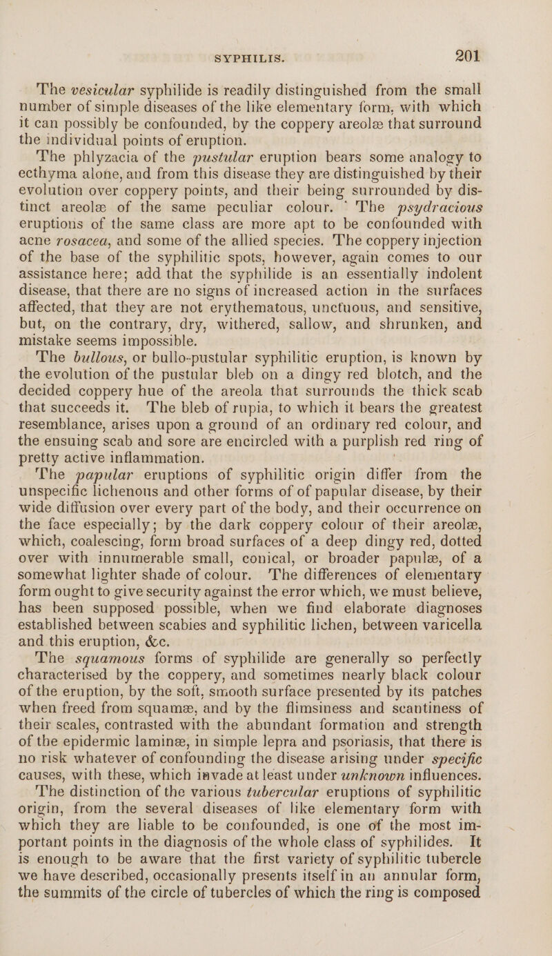 The vesicular syphilide is readily distinguished from the small number of simple diseases of the like elementary form, with which it can possibly be confounded, by the coppery areolae that surround the individual points of eruption. The phlyzacia of the pustular eruption bears some analogy to ecthyma alone, and from this disease they are distinguished by their evolution over coppery points, and their being surrounded by dis¬ tinct areolae of the same peculiar colour. ‘ The psydracious eruptions of the same class are more apt to be confounded with acne rosacea, and some of the allied species. The coppery injection of the base of the syphilitic spots, however, again comes to our assistance here; add that the syphilide is an essentially indolent disease, that there are no signs of increased action in the surfaces affected, that they are not erythematous, unctuous, and sensitive, but, on the contrary, dry, withered, sallow, and shrunken, and mistake seems impossible. The bullous, or bullo-pustular syphilitic eruption, is known by the evolution of the pustular bleb on a dingy red blotch, and the decided coppery hue of the areola that surrounds the thick scab that succeeds it. The bleb of rupia, to wrhich it bears the greatest resemblance, arises upon a ground of an ordinary red colour, and the ensuing scab and sore are encircled with a purplish red ring of pretty active inflammation. The papular eruptions of syphilitic origin differ from the unspecific lichenous and other forms of of papular disease, by their wide diffusion over every part of the body, and their occurrence on the face especially; by the dark coppery colour of their areolae, which, coalescing, form broad surfaces of a deep dingy red, dotted over with innumerable small, conical, or broader papulae, of a somewhat lighter shade of colour. The differences of elementary form ought to give security against the error which, we must believe, has been supposed possible, when we find elaborate diagnoses established between scabies and syphilitic lichen, between varicella and this eruption, (fee. The squamous forms of syphilide are generally so perfectly characterised by the coppery, and sometimes nearly black colour of the eruption, by the soft, smooth surface presented by its patches when freed from squamas, and by the flimsiness and scantiness of their scales, contrasted with the abundant formation and strength of the epidermic laminas, in simple lepra and psoriasis, that there is no risk whatever of confounding the disease arising under specific causes, with these, which invade at least under unknoion influences. The distinction of the various tubercular eruptions of syphilitic origin, from, the several diseases of like elementary form with which they are liable to be confounded, is one of the most im¬ portant points in the diagnosis of the whole class of syphilides. It is enough to be aware that the first variety of syphilitic tubercle we have described, occasionally presents itself in an annular form, the summits of the circle of tubercles of which the ring is composed